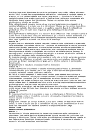 w w w .monograf ias.com 
Cuando no haya podido determinarse el domicilio del contribuyente o responsable, conforme a lo previsto 
en este Código, o cuando fuere imposible efectuar notificación por cualesquiera de los medios previstos en 
el artículo 162, o en los casos previstos en el numeral 14 del artículo 121, la notificación se practicará 
mediante la publicación de un aviso que contendrá la identificación del contribuyente o responsable, y la 
identificación de acto emanado de la Administración Tributaria, con expresión de los rec ursos 
administrativos o judiciales que procedan. 
Dicha publicación deberá efectuarse por una sola vez en uno de los diarios de mayor circulación de la 
capital de la República, o de la ciudad sede de la Administración Tributaria que haya emitido el acto. Di cho 
aviso, una vez publicado, deberá incorporarse en el expediente respectivo. Cuando la notificación sea 
practicada por aviso, sólo surtirá efecto después del quinto día hábil siguiente de verificada. 
Artículo 167 ° 
El incumplimiento de los trámites legales en la realización de las notificaciones tendrá como consecuencia el 
que las mismas no surtan efecto sino a partir del momento en que se hubiesen realizado debidamente, o en 
su caso, desde la oportunidad en que el interesado se deba tener por notificado personalmente en forma 
tácita, según lo previsto en el numeral 1 del artículo 162 de este Código. 
Artículo 168 ° 
El gerente, director o administrador de firmas personales, sociedades civiles o mercantiles, o el presidente 
de las asociaciones, corporaciones o fundaciones, y en general los representantes de personas jurídicas de 
derecho público y privado se entenderán facultados para ser notificados a nombre de esas entidades, no 
obstante cualquier limitación establecida en los estatutos o actas constitutivas de las referidas entidades. 
Las notificaciones de entidades o colectividades que constituyan una unidad económica, dispongan de 
patrimonio propio, y tengan autonomía funcional se practicarán en la persona que administre los bienes, y 
en su defecto en cualesquiera de los integrantes de la entidad. 
En el caso de sociedades conyugales, uniones estables de hecho entre un hombre y una mujer, sucesiones 
y fideicomisos, las notificaciones se realizarán a sus representantes, administradores, albaceas, fiduciarios 
o personas que designen los componentes del grupo, y en su defecto a cualquiera de los interesados. 
Sección cuarta 
Del procedimiento de recaudación en caso de omisión de declaraciones 
Artículo 169 ° 
Cuando el contribuyente o responsable no presente declaración jurada de tributos, la Administración 
Tributaria le requerirá que la presente y, en su caso, pague el tributo resultante en el plazo máximo de 
quince (15) días hábiles contados a partir de su notificación. 
En caso de no cumplir lo requerido, la Administración Tributaria podrá mediante resolución exigir al 
contribuyente o responsable como pago por concepto de tributos, sin perjuicio de las sanciones e intereses 
que correspondan, una cantidad igual a la autodeterminada en la última declaración jurada anual 
presentada que haya arrojado impuesto a pagar, siempre que el período del tributo omitido sea anual. Si el 
período no fuese anual, se considerará como tributo exigible la cantidad máxima de tributo autodeterminado 
en el período anterior en el que hubiere efectuado pagos de tributos. 
Estas cantidades se exigirán por cada uno de los períodos que el contribuyente o responsable hubiere 
omitido efectuar el pago del tributo; tienen el carácter de pago a cuenta, y no liberan al obligado a presentar 
la declaración respectiva. 
Artículo 170 ° 
En el caso que el contribuyente o responsable no pague la cantidad exigida, la Administración Tributaria 
quedará facultada a iniciar de inmediato las acciones de cobro ejecutivo, sin perjuicio del ejercicio de los 
recursos previstos en este Código. 
Artículo 171 ° 
El pago de las cantidades por concepto de tributos, que se realice conforme a lo dispuesto en el artículo 
anterior, no enerva la facultad para que la Administración Tributaria proceda a la determinación de oficio 
sobre base cierta o sobre base presuntiva, conforme a las disposiciones de este Código. 
Sección Quinta 
Del Procedimiento de Verificación 
Artículo 172 ° 
La Administración Tributaria podrá verificar las declaraciones presentadas por los contribuyentes o 
responsables, a los fines de realizar los ajustes respectivos y liquidar las diferencias a que hubiere lugar. 
Asimismo, la Administración Tributaria podrá verificar el cumplimiento de los deberes formales previstos en 
este Código y demás disposiciones de carácter t ributario, y los deberes de los agentes de retención y 
percepción, e imponer las sanciones a que haya lugar. 
Para ver trabajos similares o recibir información semanal sobre nuevas publicaciones, visite w w w .monograf ias.com 
 