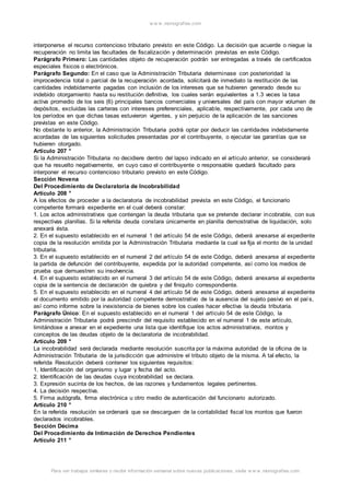 w w w .monograf ias.com 
interponerse el recurso contencioso tributario previsto en este Código. La decisión que acuerde o niegue la 
recuperación no limita las facultades de fiscalización y determinación previstas en este Código. 
Parágrafo Primero: Las cantidades objeto de recuperación podrán ser entregadas a través de certificados 
especiales físicos o electrónicos. 
Parágrafo Segundo: En el caso que la Administración Tributaria determinase con posterioridad la 
improcedencia total o parcial de la recuperación acordada, solicitará de inmediato la restitución de las 
cantidades indebidamente pagadas con inclusión de los intereses que se hubieren generado desde su 
indebido otorgamiento hasta su restitución definitiva, los cuales serán equivalentes a 1.3 veces la tasa 
activa promedio de los seis (6) principales bancos comerciales y universales del país con mayor volumen de 
depósitos, excluidas las carteras con intereses preferenciales, aplicable, respectivamente, por cada uno de 
los períodos en que dichas tasas estuvieron vigentes, y sin perjuicio de la aplicación de las sanciones 
previstas en este Código. 
No obstante lo anterior, la Administración Tributaria podrá optar por deducir las cantidades indebidamente 
acordadas de las siguientes solicitudes presentadas por el contribuyente, o ejecutar las garantías que se 
hubieren otorgado. 
Artículo 207 ° 
Si la Administración Tributaria no decidiere dentro del lapso indicado en el artículo anterior, se considerará 
que ha resuelto negativamente, en cuyo caso el contribuyente o responsable quedará facultado para 
interponer el recurso contencioso tributario previsto en este Código. 
Sección Novena 
Del Procedimiento de Declaratoria de Incobrabilidad 
Artículo 208 ° 
A los efectos de proceder a la declaratoria de incobrabilidad prevista en este Código, el funcionario 
competente formará expediente en el cual deberá constar: 
1. Los actos administrativos que contengan la deuda tributaria que se pretende declarar incobrable, con sus 
respectivas planillas. Si la referida deuda constara únicamente en planilla demostrativa de liquidación, solo 
anexará ésta. 
2. En el supuesto establecido en el numeral 1 del artículo 54 de este Código, deberá anexarse al expediente 
copia de la resolución emitida por la Administración Tributaria mediante la cual se fija el monto de la unidad 
tributaria. 
3. En el supuesto establecido en el numeral 2 del artículo 54 de este Código, deberá anexarse al expediente 
la partida de defunción del contribuyente, expedida por la autoridad competente, así como los medios de 
prueba que demuestren su insolvencia. 
4. En el supuesto establecido en el numeral 3 del artículo 54 de este Código, deberá anexarse al expediente 
copia de la sentencia de declaración de quiebra y del finiquito correspondiente. 
5. En el supuesto establecido en el numeral 4 del artículo 54 de este Código, deberá anexarse al expediente 
el documento emitido por la autoridad competente demostrativo de la ausencia del sujeto pasivo en el paí s, 
así como informe sobre la inexistencia de bienes sobre los cuales hacer efectiva la deuda tributaria. 
Parágrafo Único: En el supuesto establecido en el numeral 1 del artículo 54 de este Código, la 
Administración Tributaria podrá prescindir del requisito establecido en el numeral 1 de este artículo, 
limitándose a anexar en el expediente una lista que identifique los actos administrativos, montos y 
conceptos de las deudas objeto de la declaratoria de incobrabilidad. 
Artículo 209 ° 
La incobrabilidad será declarada mediante resolución suscrita por la máxima autoridad de la oficina de la 
Administración Tributaria de la jurisdicción que administre el tributo objeto de la misma. A tal efecto, la 
referida Resolución deberá contener los siguientes requisitos: 
1. Identificación del organismo y lugar y fecha del acto. 
2. Identificación de las deudas cuya incobrabilidad se declara. 
3. Expresión sucinta de los hechos, de las razones y fundamentos legales pertinentes. 
4. La decisión respectiva. 
5. Firma autógrafa, firma electrónica u otro medio de autenticación del funcionario autorizado. 
Artículo 210 ° 
En la referida resolución se ordenará que se descarguen de la contabilidad fiscal los montos que fueron 
declarados incobrables. 
Sección Décima 
Del Procedimiento de Intimación de Derechos Pendientes 
Artículo 211 ° 
Para ver trabajos similares o recibir información semanal sobre nuevas publicaciones, visite w w w .monograf ias.com 
 