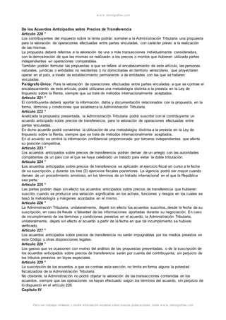 w w w .monograf ias.com 
De los Acuerdos Anticipados sobre Precios de Transferencia 
Artículo 220 ° 
Los contribuyentes del impuesto sobre la renta podrán someter a la Administración Tributaria una propuesta 
para la valoración de operaciones efectuadas entre partes vinculadas, con carácter previo a la realización 
de las mismas. 
La propuesta deberá referirse a la valoración de una o más transacciones individualmente consideradas, 
con la demostración de que las mismas se realizarán a los precios o montos que hubieran utilizado partes 
independientes en operaciones comparables. 
También podrán formular las propuestas a que se refiere el encabezamiento de este artículo, las personas 
naturales, jurídicas o entidades no residentes o no domiciliadas en territorio venezolano, que proyectaren 
operar en el país, a través de establecimiento permanente o de entidades con las que se hallaren 
vinculadas. 
Parágrafo Único: Para la valoración de operaciones efectuadas entre partes vinculadas a que se contrae el 
encabezamiento de este artículo, podrá utilizarse una metodología distinta a la prevista en la Ley de 
Impuesto sobre la Renta, siempre que se trate de métodos internacionalmente aceptados. 
Artículo 221 ° 
El contribuyente deberá aportar la información, datos y documentación relacionados con la propuesta, en la 
forma, términos y condiciones que establezca la Administración Tributaria. 
Artículo 222 ° 
Analizada la propuesta presentada, la Administración Tributaria podrá suscribir con el contribuyente un 
acuerdo anticipado sobre precios de transferencia, para la valoración de operaciones efectuadas entre 
partes vinculadas. 
En dicho acuerdo podrá convenirse la utilización de una metodología distinta a la prevista en la Ley de 
Impuesto sobre la Renta, siempre que se trate de métodos internacionalmente aceptados. 
En el acuerdo se omitirá la información confidencial proporcionada por terceros independientes que afecte 
su posición competitiva. 
Artículo 223 ° 
Los acuerdos anticipados sobre precios de transferencia podrán derivar de un arreglo con las autoridades 
competentes de un país con el que se haya celebrado un tratado para evitar la doble tributación. 
Artículo 224 ° 
Los acuerdos anticipados sobre precios de transferencia se aplicarán al ejercicio fiscal en curso a la fecha 
de su suscripción, y durante los tres (3) ejercicios fiscales posteriores. La vigencia podrá ser mayor cuando 
deriven de un procedimiento amistoso, en los términos de un tratado internacional en el que la República 
sea parte. 
Artículo 225 ° 
Las partes podrán dejar sin efecto los acuerdos anticipados sobre precios de transferencia que hubieren 
suscrito, cuando se produzca una variación significativa en los activos, funciones y riesgos en los cuales se 
basó la metodología y márgenes acordados en el mismo. 
Artículo 226 ° 
La Administración Tributaria, unilateralmente, dejará sin efecto los acuerdos suscritos, desde la fecha de su 
suscripción, en caso de fraude o falsedad de las informaciones aportadas durante su negociación. En caso 
de incumplimiento de los términos y condiciones previstos en el acuerdo, la Administración Tributaria, 
unilateralmente, dejará sin efecto el acuerdo a partir de la fecha en que tal incumplimiento se hubiere 
verificado. 
Artículo 227 ° 
Los acuerdos anticipados sobre precios de transferencia no serán impugnables por los medios previstos en 
este Código u otras disposiciones legales. 
Artículo 228 ° 
Los gastos que se ocasionen con motivo del análisis de las propuestas presentadas, o de la suscripción de 
los acuerdos anticipados sobre precios de transferencia serán por cuenta del contribuyente, sin perjuicio de 
los tributos previstos en leyes especiales. 
Artículo 229 ° 
La suscripción de los acuerdos a que se contrae esta sección, no limita en forma alguna la potestad 
fiscalizadora de la Administración Tributaria. 
No obstante, la Administración no podrá objetar la valoración de las transacciones contenidas en los 
acuerdos, siempre que las operaciones se hayan efectuado según los términos del acuerdo, sin perjuicio de 
lo dispuesto en el artículo 226. 
Capítulo IV 
Para ver trabajos similares o recibir información semanal sobre nuevas publicaciones, visite w w w .monograf ias.com 
 