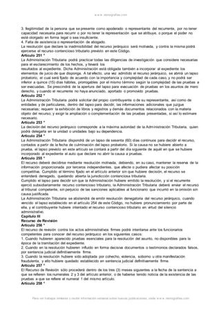 w w w .monograf ias.com 
3. Ilegitimidad de la persona que se presente como apoderado o representante del recurrente, por no tener 
capacidad necesaria para recurrir o por no tener la representación que se atribuye, o porque el poder no 
esté otorgado en forma legal o sea insuficiente. 
4. Falta de asistencia o representación de abogado. 
La resolución que declare la inadmisibilidad del recurso jerárquico será motivada, y contra la misma podrá 
ejercerse el recurso contencioso tributario previsto en este Código. 
Artículo 251 ° 
La Administración Tributaria podrá practicar todas las diligencias de investigación que considere necesarias 
para el esclarecimiento de los hechos, y llevará los 
resultados al expediente. Dicha Administración está obligada también a incorporar al expediente los 
elementos de juicio de que disponga. A tal efecto, una vez admitido el recurso jerárquico, se abrirá un lapso 
probatorio, el cual será fijado de acuerdo con la importancia y complejidad de cada caso, y no podrá ser 
inferior a quince (15) días hábiles, prorrogables por el mismo término según la complejidad de las pruebas a 
ser evacuadas. Se prescindirá de la apertura del lapso para evacuación de pruebas en los asuntos de mero 
derecho, y cuando el recurrente no haya anunciado, aportado o promovido pruebas. 
Artículo 252 ° 
La Administración Tributaria podrá solicitar del propio contribuyente o de su representante, así como de 
entidades y de particulares, dentro del lapso para decidir, las informaciones adicionales que juzgue 
necesarias; requerir la exhibición de libros y registros y demás documentos relacionados con la materia 
objeto del recurso; y exigir la ampliación o complementación de las pruebas presentadas, si así lo estimare 
necesario. 
Artículo 253 ° 
La decisión del recurso jerárquico corresponde a la máxima autoridad de la Administración Tributaria, quien 
podrá delegarla en la unidad o unidades bajo su dependencia. 
Artículo 254 ° 
La Administración Tributaria dispondrá de un lapso de sesenta (60) días continuos para decidir el recurso, 
contados a partir de la fecha de culminación del lapso probatorio. Si la causa no se hubiere abierto a 
prueba, el lapso previsto en este artículo se contará a partir del día siguiente de aquél en que se hubiere 
incorporado al expediente el auto que declare no abrir la causa a pruebas. 
Artículo 255 ° 
El recurso deberá decidirse mediante resolución motivada, debiendo, en su caso, mantener la reserva de la 
información proporcionada por terceros independientes, que afecte o pudiera afectar su posición 
competitiva. Cumplido el término fijado en el artículo anterior sin que hubiere decisión, el recurso se 
entenderá denegado, quedando abierta la jurisdicción contenciosa tributaria. 
Cumplido el lapso para decidir sin que la Administración hubiere emitido la resolución, y si el recurrente 
ejerció subsidiariamente recurso contencioso tributario, la Administración Tributaria deberá enviar el recurso 
al tribunal competente, sin perjuicio de las sanciones aplicables al funcionario que incurrió en la omisión sin 
causa justificada. 
La Administración Tributaria se abstendrá de emitir resolución denegatoria del recurso jerárquico, cuando 
vencido el lapso establecido en el artículo 254 de este Código, no hubiere pronunciamiento por parte de 
ella, y el contribuyente hubiere intentado el recurso contencioso tributario en virtud del silencio 
administrativo. 
Capítulo III 
Recurso de Revisión 
Artículo 256 ° 
El recurso de revisión contra los actos administrativos firmes podrá intentarse ante los funcionarios 
competentes para conocer del recurso jerárquico en los siguientes casos: 
1. Cuando hubieren aparecido pruebas esenciales para la resolución del asunto, no disponibles para la 
época de la tramitación del expediente. 
2. Cuando en la resolución hubieren influido en forma decisiva documentos o testimonios declarados falsos, 
por sentencia judicial definitivamente firme. 
3. Cuando la resolución hubiere sido adoptada por cohecho, violencia, soborno u otra manifestación 
fraudulenta, y ello hubiere quedado establecido en sentencia judicial definitivamente firme. 
Artículo 257 ° 
El Recurso de Revisión sólo procederá dentro de los tres (3) meses siguientes a la fecha de la sentencia a 
que se refieren los numerales 2 y 3 del artículo anterior, o de haberse tenido noticia de la existencia de las 
pruebas a que se refiere el numeral 1 del mismo artículo. 
Artículo 258 ° 
Para ver trabajos similares o recibir información semanal sobre nuevas publicaciones, visite w w w .monograf ias.com 
 