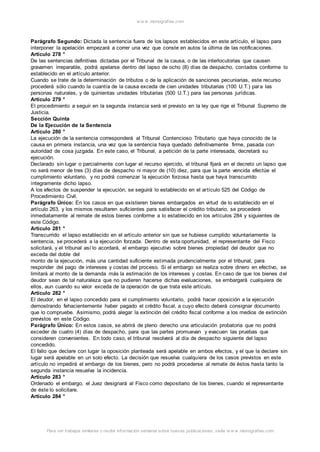 w w w .monograf ias.com 
Parágrafo Segundo: Dictada la sentencia fuera de los lapsos establecidos en este artículo, el lapso para 
interponer la apelación empezará a correr una vez que conste en autos la última de las notificaciones. 
Artículo 278 ° 
De las sentencias definitivas dictadas por el Tribunal de la causa, o de las interlocutorias que causen 
gravamen irreparable, podrá apelarse dentro del lapso de ocho (8) días de despacho, contados conforme lo 
establecido en el artículo anterior. 
Cuando se trate de la determinación de tributos o de la aplicación de sanciones pecuniarias, este recurso 
procederá sólo cuando la cuantía de la causa exceda de cien unidades tributarias (100 U.T.) para las 
personas naturales, y de quinientas unidades tributarias (500 U.T.) para las personas jurídicas. 
Artículo 279 ° 
El procedimiento a seguir en la segunda instancia será el previsto en la ley que rige el Tribunal Supremo de 
Justicia. 
Sección Quinta 
De la Ejecución de la Sentencia 
Artículo 280 ° 
La ejecución de la sentencia corresponderá al Tribunal Contencioso Tributario que haya conocido de la 
causa en primera instancia, una vez que la sentencia haya quedado definitivamente firme, pasada con 
autoridad de cosa juzgada. En este caso, el Tribunal, a petición de la parte interesada, decretará su 
ejecución. 
Declarado sin lugar o parcialmente con lugar el recurso ejercido, el tribunal fijará en el decreto un lapso que 
no será menor de tres (3) días de despacho ni mayor de (10) diez, para que la parte vencida efectúe el 
cumplimiento voluntario, y no podrá comenzar la ejecución forzosa hasta que haya transcurrido 
íntegramente dicho lapso. 
A los efectos de suspender la ejecución, se seguirá lo establecido en el artículo 525 del Código de 
Procedimiento Civil. 
Parágrafo Único: En los casos en que existieren bienes embargados en virtud de lo establecido en el 
artículo 263, y los mismos resultaren suficientes para satisfacer el crédito tributario, se procederá 
inmediatamente al remate de estos bienes conforme a lo establecido en los artículos 284 y siguientes de 
este Código. 
Artículo 281 ° 
Transcurrido el lapso establecido en el artículo anterior sin que se hubiese cumplido voluntariamente la 
sentencia, se procederá a la ejecución forzada. Dentro de esta oportunidad, el representante del Fisco 
solicitará, y el tribunal así lo acordará, el embargo ejecutivo sobre bienes propiedad del deudor que no 
exceda del doble del 
monto de la ejecución, más una cantidad suficiente est imada prudencialmente por el tribunal, para 
responder del pago de intereses y costas del proceso. Si el embargo se realiza sobre dinero en efectivo, se 
limitará al monto de la demanda más la estimación de los intereses y costas. En caso de que los bienes del 
deudor sean de tal naturaleza que no pudieren hacerse dichas evaluaciones, se embargará cualquiera de 
ellos, aun cuando su valor exceda de la operación de que trata este artículo. 
Artículo 282 ° 
El deudor, en el lapso concedido para el cumplimiento voluntario, podrá hacer oposición a la ejecución 
demostrando fehacientemente haber pagado el crédito fiscal, a cuyo efecto deberá consignar documento 
que lo compruebe. Asimismo, podrá alegar la extinción del crédito fiscal conforme a los medios de extinción 
previstos en este Código. 
Parágrafo Único: En estos casos, se abrirá de pleno derecho una articulación probatoria que no podrá 
exceder de cuatro (4) días de despacho, para que las partes promuevan y evacuen las pruebas que 
consideren convenientes. En todo caso, el tribunal resolverá al día de despacho siguiente del lapso 
concedido. 
El fallo que declare con lugar la oposición planteada será apelable en ambos efectos, y el que la declare sin 
lugar será apelable en un solo efecto. La decisión que resuelva cualquiera de los casos previstos en este 
artículo no impedirá el embargo de los bienes, pero no podrá procederse al remate de éstos hasta tanto la 
segunda instancia resuelva la incidencia. 
Artículo 283 ° 
Ordenado el embargo, el Juez designará al Fisco como depositario de los bienes, cuando el representante 
de éste lo solicitare. 
Artículo 284 ° 
Para ver trabajos similares o recibir información semanal sobre nuevas publicaciones, visite w w w .monograf ias.com 
 