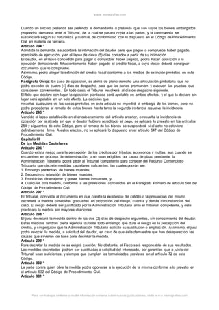 w w w .monograf ias.com 
Cuando un tercero pretenda ser preferido al demandante o pretenda que son suyos los bienes embargados, 
propondrá demanda ante el Tribunal, de la cual se pasará copia a las partes, y la controversia se 
sustanciará según su naturaleza y cuantía, de conformidad con lo dispuesto en el Código de Procedimiento 
Civil en materia de tercería. 
Artículo 294 ° 
Admitida la demanda, se acordará la intimación del deudor para que pague o compruebe haber pagado, 
apercibido de ejecución, y en el lapso de cinco (5) días contados a partir de su intimación. 
El deudor, en el lapso concedido para pagar o comprobar haber pagado, podrá hacer oposición a la 
ejecución demostrando fehacientemente haber pagado el crédito fiscal, a cuyo efecto deberá consignar 
documento que lo compruebe. 
Asimismo, podrá alegar la extinción del crédito fiscal conforme a los medios de extinción previstos en este 
Código. 
Parágrafo Único: En caso de oposición, se abrirá de pleno derecho una articulación probatoria que no 
podrá exceder de cuatro (4) días de despacho, para que las partes promuevan y evacuen las pruebas que 
consideren convenientes. En todo caso, el Tribunal resolverá al día de despacho siguiente. 
El fallo que declare con lugar la oposición planteada será apelable en ambos efectos, y el que la declare sin 
lugar será apelable en un solo efecto. La decisión que 
resuelva cualquiera de los casos previstos en este artículo no impedirá el embargo de los bienes, pero no 
podrá procederse al remate de estos bienes hasta tanto la segunda instancia resuelva la incidencia. 
Artículo 295 ° 
Vencido el lapso establecido en el encabezamiento del artículo anterior, o resuelta la incidencia de 
oposición por la alzada sin que el deudor hubiere acreditado el pago, se aplicará lo previsto en los artículos 
284 y siguientes de este Código, pero el remate de los bienes se suspenderá si el ac to no estuviere 
definitivamente firme. A estos efectos, no se aplicará lo dispuesto en el artículo 547 del Código de 
Procedimiento Civil. 
Capítulo III 
De las Medidas Cautelares 
Artículo 296 ° 
Cuando exista riesgo para la percepción de los créditos por tributos, accesorios y multas, aun cuando se 
encuentren en proceso de determinación, o no sean exigibles por causa de plazo pendiente, la 
Administración Tributaria podrá pedir al Tribunal competente para conocer del Recurso Contencioso 
Tributario que decrete medidas cautelares suficientes, las cuales podrán ser: 
1. Embargo preventivo de bienes muebles; 
2. Secuestro o retención de bienes muebles; 
3. Prohibición de enajenar y gravar bienes inmuebles, y 
4. Cualquier otra medida, conforme a las previsiones contenidas en el Parágrafo Primero de artículo 588 del 
Código de Procedimiento Civil. 
Artículo 297 ° 
El Tribunal, con vista al documento en que conste la existencia del crédito o la presunción del mismo, 
decretará la medida o medidas graduadas en proporción del riesgo, cuantía y demás circunstancias del 
caso. El riesgo deberá ser justificado por la Administración Tributaria ante el Tribunal competente, y éste 
practicará la medida sin mayores dilaciones. 
Artículo 298 ° 
El juez decretará la medida dentro de los dos (2) días de despacho siguientes, sin conocimiento del deudor. 
Estas medidas tendrán plena vigencia durante todo el tiempo que dure el riesgo en la percepción del 
crédito, y sin perjuicio que la Administración Tributaria solicite su sustitución o ampliac ión. Asimismo, el juez 
podrá revocar la medida, a solicitud del deudor, en caso de que éste demuestre que han desaparecido las 
causas que sirvieron de base para decretar la medida. 
Artículo 299 ° 
Para decretar la medida no se exigirá caución. No obstante, el Fisco será responsable de sus resultados. 
Las medidas decretadas podrán ser sustituidas a solicitud del interesado, por garantías que a juicio del 
Tribunal sean suficientes, y siempre que cumplan las formalidades previstas en el artículo 72 de este 
Código. 
Artículo 300 ° 
La parte contra quien obre la medida podrá oponerse a la ejecución de la misma conforme a lo previsto en 
el artículo 602 del Código de Procedimiento Civil. 
Artículo 301 ° 
Para ver trabajos similares o recibir información semanal sobre nuevas publicaciones, visite w w w .monograf ias.com 
 
