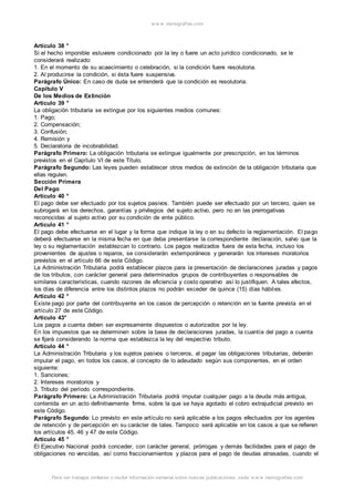 w w w .monograf ias.com 
Artículo 38 ° 
Si el hecho imponible estuviere condicionado por la ley o fuere un acto jurídico condicionado, se le 
considerará realizado: 
1. En el momento de su acaecimiento o celebración, si la condición fuere resolutoria. 
2. Al producirse la condición, si ésta fuere suspensiva. 
Parágrafo Único: En caso de duda se entenderá que la condición es resolutoria. 
Capítulo V 
De los Medios de Extinción 
Artículo 39 ° 
La obligación tributaria se extingue por los siguientes medios comunes: 
1. Pago; 
2. Compensación; 
3. Confusión; 
4. Remisión y 
5. Declaratoria de incobrabilidad. 
Parágrafo Primero: La obligación tributaria se extingue igualmente por prescripción, en los términos 
previstos en el Capítulo VI de este Título. 
Parágrafo Segundo: Las leyes pueden establecer otros medios de extinción de la obligación tributaria que 
ellas regulen. 
Sección Primera 
Del Pago 
Artículo 40 ° 
El pago debe ser efectuado por los sujetos pasivos. También puede ser efectuado por un tercero, quien se 
subrogará en los derechos, garantías y privilegios del sujeto activo, pero no en las prerrogativas 
reconocidas al sujeto activo por su condición de ente público. 
Artículo 41 ° 
El pago debe efectuarse en el lugar y la forma que indique la ley o en su defecto la reglamentación. El pago 
deberá efectuarse en la misma fecha en que deba presentarse la correspondiente declaración, salvo que la 
ley o su reglamentación establezcan lo contrario. Los pagos realizados fuera de esta fecha, incluso los 
provenientes de ajustes o reparos, se considerarán extemporáneos y generarán los intereses moratorios 
previstos en el artículo 66 de este Código. 
La Administración Tributaria podrá establecer plazos para la presentación de declaraciones juradas y pagos 
de los tributos, con carácter general para determinados grupos de contribuyentes o responsables de 
similares características, cuando razones de eficiencia y costo operativo así lo justifiquen. A tales efectos, 
los días de diferencia entre los distintos plazos no podrán exceder de quince (15) días hábiles. 
Artículo 42 ° 
Existe pago por parte del contribuyente en los casos de percepción o retención en la fuente prevista en el 
artículo 27 de este Código. 
Artículo 43° 
Los pagos a cuenta deben ser expresamente dispuestos o autorizados por la ley. 
En los impuestos que se determinen sobre la base de declaraciones juradas, la cuantía del pago a cuenta 
se fijará considerando la norma que establezca la ley del respectivo tributo. 
Artículo 44 ° 
La Administración Tributaria y los sujetos pasivos o terceros, al pagar las obligaciones tributarias, deberán 
imputar el pago, en todos los casos, al concepto de lo adeudado según sus componentes, en el orden 
siguiente: 
1. Sanciones; 
2. Intereses moratorios y 
3. Tributo del período correspondiente. 
Parágrafo Primero: La Administración Tributaria podrá imputar cualquier pago a la deuda más antigua, 
contenida en un acto definitivamente firme, sobre la que se haya agotado el cobro extrajudicial previsto en 
este Código. 
Parágrafo Segundo: Lo previsto en este artículo no será aplicable a los pagos efectuados por los agentes 
de retención y de percepción en su carácter de tales. Tampoco será aplicable en los casos a que se refieren 
los artículos 45, 46 y 47 de este Código. 
Artículo 45 ° 
El Ejecutivo Nacional podrá conceder, con carácter general, prórrogas y demás facilidades para el pago de 
obligaciones no vencidas, así como fraccionamientos y plazos para el pago de deudas atrasadas, cuando el 
Para ver trabajos similares o recibir información semanal sobre nuevas publicaciones, visite w w w .monograf ias.com 
 