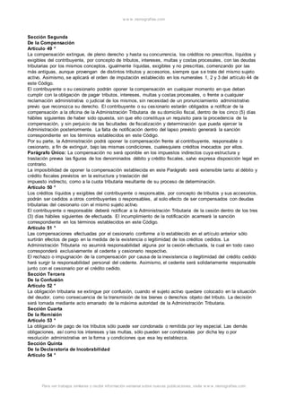 w w w .monograf ias.com 
Sección Segunda 
De la Compensación 
Artículo 49 ° 
La compensación extingue, de pleno derecho y hasta su concurrencia, los créditos no prescritos, líquidos y 
exigibles del contribuyente, por concepto de tributos, intereses, multas y costas procesales, con las deudas 
tributarias por los mismos conceptos, igualmente líquidas, exigibles y no prescritas, comenzando por las 
más antiguas, aunque provengan de distintos tributos y accesorios, siempre que se trate del mismo sujeto 
activo. Asimismo, se aplicará el orden de imputación establecido en los numerales 1, 2 y 3 del artículo 44 de 
este Código. 
El contribuyente o su cesionario podrán oponer la compensación en cualquier momento en que deban 
cumplir con la obligación de pagar tributos, intereses, multas y costas procesales, o frente a cualquier 
reclamación administrativa o judicial de los mismos, sin necesidad de un pronunciamiento administrativo 
previo que reconozca su derecho. El contribuyente o su cesionario estarán obligados a notificar de la 
compensación a la oficina de la Administración Tributaria de su domicilio fiscal, dentro de los cinco (5) días 
hábiles siguientes de haber sido opuesta, sin que ello constituya un requisito para la procedencia de la 
compensación, y sin perjuicio de las facultades de fiscalización y determinación que pueda ejercer la 
Administración posteriormente. La falta de notificación dentro del lapso previsto generará la sanción 
correspondiente en los términos establecidos en este Código. 
Por su parte, la Administración podrá oponer la compensación frente al contribuyente, responsable o 
cesionario, a fin de extinguir, bajo las mismas condiciones, cualesquiera créditos invocados por ellos. 
Parágrafo Único: La compensación no será oponible en los impuestos indirectos cuya estructura y 
traslación prevea las figuras de los denominados débito y crédito fiscales, salvo expresa disposición legal en 
contrario. 
La imposibilidad de oponer la compensación establecida en este Parágrafo será extensible tanto al débito y 
crédito fiscales previstos en la estructura y traslación del 
impuesto indirecto, como a la cuota tributaria resultante de su proceso de determinación. 
Artículo 50 ° 
Los créditos líquidos y exigibles del contribuyente o responsable, por concepto de tributos y sus accesorios, 
podrán ser cedidos a otros contribuyentes o responsables, al solo efecto de ser compensados con deudas 
tributarias del cesionario con el mismo sujeto activo. 
El contribuyente o responsable deberá notificar a la Administración Tributaria de la cesión dentro de los tres 
(3) días hábiles siguientes de efectuada. El incumplimiento de la notificación acarreará la sanción 
correspondiente en los términos establecidos en este Código. 
Artículo 51 ° 
Las compensaciones efectuadas por el cesionario conforme a lo establecido en el artículo anterior sólo 
surtirán efectos de pago en la medida de la existencia o legitimidad de los créditos cedidos. La 
Administración Tributaria no asumirá responsabilidad alguna por la cesión efectuada, la cual en todo caso 
corresponderá exclusivamente al cedente y cesionario respectivo. 
El rechazo o impugnación de la compensación por causa de la inexistencia o ilegitimidad del crédito cedido 
hará surgir la responsabilidad personal del cedente. Asimismo, el cedente será solidariamente responsable 
junto con el cesionario por el crédito cedido. 
Sección Tercera 
De la Confusión 
Artículo 52 ° 
La obligación tributaria se extingue por confusión, cuando el sujeto activo quedare colocado en la situación 
del deudor, como consecuencia de la transmisión de los bienes o derechos objeto del tributo. La decisión 
será tomada mediante acto emanado de la máxima autoridad de la Administración Tributaria. 
Sección Cuarta 
De la Remisión 
Artículo 53 ° 
La obligación de pago de los tributos sólo puede ser condonada o remitida por ley especial. Las demás 
obligaciones, así como los intereses y las multas, sólo pueden ser condonadas por dicha ley o por 
resolución administrativa en la forma y condiciones que esa ley establezca. 
Sección Quinta 
De la Declaratoria de Incobrabilidad 
Artículo 54 ° 
Para ver trabajos similares o recibir información semanal sobre nuevas publicaciones, visite w w w .monograf ias.com 
 
