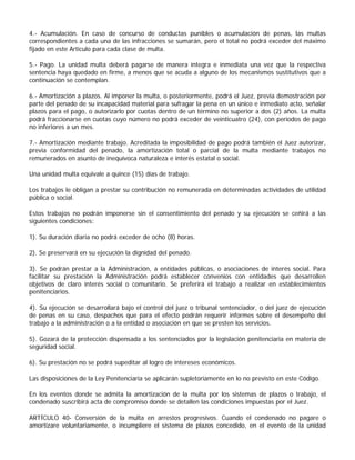 4.- Acumulación. En caso de concurso de conductas punibles o acumulación de penas, las multas
correspondientes a cada una de las infracciones se sumarán, pero el total no podrá exceder del máximo
fijado en este Artículo para cada clase de multa.

5.- Pago. La unidad multa deberá pagarse de manera íntegra e inmediata una vez que la respectiva
sentencia haya quedado en firme, a menos que se acuda a alguno de los mecanismos sustitutivos que a
continuación se contemplan.

6.- Amortización a plazos. Al imponer la multa, o posteriormente, podrá el Juez, previa demostración por
parte del penado de su incapacidad material para sufragar la pena en un único e inmediato acto, señalar
plazos para el pago, o autorizarlo por cuotas dentro de un término no superior a dos (2) años. La multa
podrá fraccionarse en cuotas cuyo número no podrá exceder de veinticuatro (24), con períodos de pago
no inferiores a un mes.

7.- Amortización mediante trabajo. Acreditada la imposibilidad de pago podrá también el Juez autorizar,
previa conformidad del penado, la amortización total o parcial de la multa mediante trabajos no
remunerados en asunto de inequívoca naturaleza e interés estatal o social.

Una unidad multa equivale a quince (15) días de trabajo.

Los trabajos le obligan a prestar su contribución no remunerada en determinadas actividades de utilidad
pública o social.

Estos trabajos no podrán imponerse sin el consentimiento del penado y su ejecución se ceñirá a las
siguientes condiciones:

1). Su duración diaria no podrá exceder de ocho (8) horas.

2). Se preservará en su ejecución la dignidad del penado.

3). Se podrán prestar a la Administración, a entidades públicas, o asociaciones de interés social. Para
facilitar su prestación la Administración podrá establecer convenios con entidades que desarrollen
objetivos de claro interés social o comunitario. Se preferirá el trabajo a realizar en establecimientos
penitenciarios.

4). Su ejecución se desarrollará bajo el control del juez o tribunal sentenciador, o del juez de ejecución
de penas en su caso, despachos que para el efecto podrán requerir informes sobre el desempeño del
trabajo a la administración o a la entidad o asociación en que se presten los servicios.

5). Gozará de la protección dispensada a los sentenciados por la legislación penitenciaria en materia de
seguridad social.

6). Su prestación no se podrá supeditar al logro de intereses económicos.

Las disposiciones de la Ley Penitenciaria se aplicarán supletoriamente en lo no previsto en este Código.

En los eventos donde se admita la amortización de la multa por los sistemas de plazos o trabajo, el
condenado suscribirá acta de compromiso donde se detallen las condiciones impuestas por el Juez.

ARTÍCULO 40- Conversión de la multa en arrestos progresivos. Cuando el condenado no pagare o
amortizare voluntariamente, o incumpliere el sistema de plazos concedido, en el evento de la unidad
 
