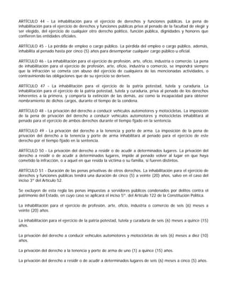 ARTÍCULO 44 - La inhabilitación para el ejercicio de derechos y funciones públicas. La pena de
inhabilitación para el ejercicio de derechos y funciones públicas priva al penado de la facultad de elegir y
ser elegido, del ejercicio de cualquier otro derecho político, función pública, dignidades y honores que
confieren las entidades oficiales.

ARTÍCULO 45 - La pérdida de empleo o cargo público. La pérdida del empleo o cargo público, además,
inhabilita al penado hasta por cinco (5) años para desempeñar cualquier cargo público u oficial.

ARTÍCULO 46 - La inhabilitación para el ejercicio de profesión, arte, oficio, industria o comercio. La pena
de inhabilitación para el ejercicio de profesión, arte, oficio, industria o comercio, se impondrá siempre
que la infracción se cometa con abuso del ejercicio de cualquiera de las mencionadas actividades, o
contraviniendo las obligaciones que de su ejercicio se deriven.

ARTÍCULO 47 - La inhabilitación para el ejercicio de la patria potestad, tutela y curaduría. La
inhabilitación para el ejercicio de la patria potestad, tutela y curaduría, priva al penado de los derechos
inherentes a la primera, y comporta la extinción de las demás, así como la incapacidad para obtener
nombramiento de dichos cargos, durante el tiempo de la condena.

ARTÍCULO 48 - La privación del derecho a conducir vehículos automotores y motocicletas. La imposición
de la pena de privación del derecho a conducir vehículos automotores y motocicletas inhabilitará al
penado para el ejercicio de ambos derechos durante el tiempo fijado en la sentencia.

ARTÍCULO 49 - La privación del derecho a la tenencia y porte de arma. La imposición de la pena de
privación del derecho a la tenencia y porte de arma inhabilitará al penado para el ejercicio de este
derecho por el tiempo fijado en la sentencia.

ARTÍCULO 50 - La privación del derecho a residir o de acudir a determinados lugares. La privación del
derecho a residir o de acudir a determinados lugares, impide al penado volver al lugar en que haya
cometido la infracción, o a aquel en que resida la víctima o su familia, si fueren distintos.

ARTÍCULO 51 - Duración de las penas privativas de otros derechos. La inhabilitación para el ejercicio de
derechos y funciones públicas tendrá una duración de cinco (5) a veinte (20) años, salvo en el caso del
inciso 3º del Artículo 52.

Se excluyen de esta regla las penas impuestas a servidores públicos condenados por delitos contra el
patrimonio del Estado, en cuyo caso se aplicará el inciso 5º. del Artículo 122 de la Constitución Política.

La inhabilitación para el ejercicio de profesión, arte, oficio, industria o comercio de seis (6) meses a
veinte (20) años.

La inhabilitación para el ejercicio de la patria potestad, tutela y curaduría de seis (6) meses a quince (15)
años.

La privación del derecho a conducir vehículos automotores y motocicletas de seis (6) meses a diez (10)
años.

La privación del derecho a la tenencia y porte de arma de uno (1) a quince (15) años.

La privación del derecho a residir o de acudir a determinados lugares de seis (6) meses a cinco (5) años.
 