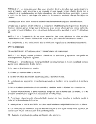 ARTÍCULO 52 - Las penas accesorias. Las penas privativas de otros derechos, que pueden imponerse
como principales, serán accesorias y las impondrá el Juez cuando tengan relación directa con la
realización de la conducta punible, por haber abusado de ellos o haber facilitado su comisión, o cuando
la restricción del derecho contribuya a la prevención de conductas similares a la que fue objeto de
condena.

En la imposición de las penas accesorias se observará estrictamente lo dispuesto en el Artículo 59.

En todo caso, la pena de prisión conllevará la accesoria de inhabilitación para el ejercicio de derechos y
funciones públicas, por un tiempo igual al de la pena a que accede y hasta por una tercera parte más,
sin exceder el máximo fijado en la Ley, sin perjuicio de la excepción a que alude el inciso 2º. del Artículo
51.

ARTÍCULO 53 - Cumplimiento de las penas accesorias. Las penas privativas de otros derechos
concurrentes con una privativa de la libertad, se aplicarán y ejecutarán simultáneamente con ésta.

A su cumplimiento, el Juez oficiosamente dará la información respectiva a la autoridad correspondiente.

CAPÍTULO SEGUNDO

DE LOS CRITERIOS Y REGLAS PARA LA DETERMINACIÓN DE LA PUNIBILIDAD

ARTÍCULO 54 – Mayor y menor punibilidad. Además de las atenuantes y agravantes consagradas en
otras disposiciones, regirán las siguientes.

ARTÍCULO 55 – Circunstancias de menor punibilidad. Son circunstancias de menor punibilidad, siempre
que no hayan sido previstas de otra manera:

1.- La carencia de antecedentes penales.

2.- El obrar por motivos nobles o altruistas.

3.- El obrar en estado de emoción, pasión excusables, o de temor intenso.

4.- La influencia de apremiantes circunstancias personales o familiares en la ejecución de la conducta
punible.

5.- Procurar voluntariamente después de cometida la conducta, anular o disminuir sus consecuencias.

6.- Reparar voluntariamente el daño ocasionado aunque no sea en forma total. Así mismo, si se ha
procedido a indemnizar a las personas afectadas con el hecho punible.

7.- Presentarse voluntariamente a las autoridades después de haber cometido la conducta punible o
evitar la injusta sindicación de terceros.

8. La indigencia o la falta de ilustración, en cuanto hayan influido en la ejecución de la conducta punible

9.- Las condiciones de inferioridad psíquica determinadas por la edad o por circunstancias orgánicas, en
cuanto hayan influido en la ejecución de la conducta punible.

10. - Cualquier circunstancia de análoga significación a las anteriores.
 