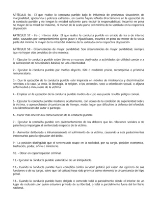 ARTÍCULO 56.- El que realice la conducta punible bajo la influencia de profundas situaciones de
marginalidad, ignorancia o pobreza extremas, en cuanto hayan influido directamente en la ejecución de
la conducta punible y no tengan la entidad suficiente para excluir la responsabilidad, incurrirá en pena
no mayor de la mitad del máximo, ni menor de la sexta parte del mínimo de la señalada en la respectiva
disposición

ARTÍCULO 57 - Ira o Intenso dolor. El que realice la conducta punible en estado de ira o de intenso
dolor, causados por comportamiento ajeno grave e injustificado, incurrirá en pena no menor de la sexta
parte del mínimo ni mayor de la mitad del máximo de la señalada en la respectiva disposición.

ARTÍCULO 58 - Circunstancias de mayor punibilidad. Son circunstancias de mayor punibilidad, siempre
que no hayan sido previstas de otra manera:

1.- Ejecutar la conducta punible sobre bienes o recursos destinados a actividades de utilidad común o a
la satisfacción de necesidades básicas de una colectividad.

2.- Ejecutar la conducta punible por motivo abyecto, fútil o mediante precio, recompensa o promesa
remuneratoria.

3.- Que la ejecución de la conducta punible esté inspirada en móviles de intolerancia y discriminación
referidos a la raza, la etnia, la ideología, la religión, o las creencias, sexo u orientación sexual, o alguna
enfermedad o minusvalía de la víctima.

4.- Emplear en la ejecución de la conducta punible medios de cuyo uso pueda resultar peligro común.

5.- Ejecutar la conducta punible mediante ocultamiento, con abuso de la condición de superioridad sobre
la víctima, o aprovechando circunstancias de tiempo, modo, lugar que dificulten la defensa del ofendido
o la identificación del autor o partícipe.

6.- Hacer más nocivas las consecuencias de la conducta punible.

7.- Ejecutar la conducta punible con quebrantamiento de los deberes que las relaciones sociales o de
parentesco impongan al sentenciado respecto de la víctima.

8.- Aumentar deliberada e inhumanamente el sufrimiento de la víctima, causando a ésta padecimientos
innecesarios para la ejecución del delito.

9.- La posición distinguida que el sentenciado ocupe en la sociedad, por su cargo, posición económica,
ilustración, poder, oficio o ministerio.

10. - Obrar en coparticipación criminal.

11.- Ejecutar la conducta punible valiéndose de un inimputable.

12.- Cuando la conducta punible fuere cometida contra servidor público por razón del ejercicio de sus
funciones o de su cargo, salvo que tal calidad haya sido prevista como elemento o circunstancia del tipo
penal.

13.- Cuando la conducta punible fuere dirigida o cometida total o parcialmente desde el interior de un
lugar de reclusión por quien estuviere privado de su libertad, o total o parcialmente fuera del territorio
nacional.
 