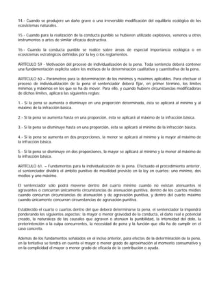 14.- Cuando se produjere un daño grave o una irreversible modificación del equilibrio ecológico de los
ecosistemas naturales.

15.- Cuando para la realización de la conducta punible se hubieren utilizado explosivos, venenos u otros
instrumentos o artes de similar eficacia destructiva.

16.- Cuando la conducta punible se realice sobre áreas de especial importancia ecológica o en
ecosistemas estratégicos definidos por la ley o los reglamentos.

ARTÍCULO 59 - Motivación del proceso de individualización de la pena. Toda sentencia deberá contener
una fundamentación explícita sobre los motivos de la determinación cualitativa y cuantitativa de la pena.

ARTÍCULO 60 – Parámetros para la determinación de los mínimos y máximos aplicables. Para efectuar el
proceso de individualización de la pena el sentenciador deberá fijar, en primer término, los límites
mínimos y máximos en los que se ha de mover. Para ello, y cuando hubiere circunstancias modificadoras
de dichos límites, aplicará las siguientes reglas:

1.- Si la pena se aumenta o disminuye en una proporción determinada, ésta se aplicará al mínimo y al
máximo de la infracción básica.

2.- Si la pena se aumenta hasta en una proporción, ésta se aplicará al máximo de la infracción básica.

3.- Si la pena se disminuye hasta en una proporción, ésta se aplicará al mínimo de la infracción básica.

4.- Si la pena se aumenta en dos proporciones, la menor se aplicará al mínimo y la mayor al máximo de
la infracción básica.

5.- Si la pena se disminuye en dos proporciones, la mayor se aplicará al mínimo y la menor al máximo de
la infracción básica.

ARTÍCULO 61. – Fundamentos para la individualización de la pena. Efectuado el procedimiento anterior,
el sentenciador dividirá el ámbito punitivo de movilidad previsto en la ley en cuartos: uno mínimo, dos
medios y uno máximo.

El sentenciador sólo podrá moverse dentro del cuarto mínimo cuando no existan atenuantes ni
agravantes o concurran únicamente circunstancias de atenuación punitiva, dentro de los cuartos medios
cuando concurran circunstancias de atenuación y de agravación punitiva, y dentro del cuarto máximo
cuando únicamente concurran circunstancias de agravación punitiva.

Establecido el cuarto o cuartos dentro del que deberá determinarse la pena, el sentenciador la impondrá
ponderando los siguientes aspectos: la mayor o menor gravedad de la conducta, el daño real o potencial
creado, la naturaleza de las causales que agraven o atenúen la punibilidad, la intensidad del dolo, la
preterintención o la culpa concurrentes, la necesidad de pena y la función que ella ha de cumplir en el
caso concreto.

Además de los fundamentos señalados en el inciso anterior, para efectos de la determinación de la pena,
en la tentativa se tendrá en cuenta el mayor o menor grado de aproximación al momento consumativo y
en la complicidad el mayor o menor grado de eficacia de la contribución o ayuda.
 