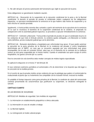 5.- No salir del país sin previa autorización del funcionario que vigile la ejecución de la pena.

Estas obligaciones se garantizarán mediante caución.

ARTÍCULO 66 - Revocación de la suspensión de la ejecución condicional de la pena y de la libertad
condicional. Si durante el período de prueba el condenado violare cualquiera de las obligaciones
impuestas, se ejecutará inmediatamente la sentencia en lo que hubiere sido motivo de suspensión y se
hará efectiva la caución prestada.

Igualmente, si transcurridos noventa días contados a partir del momento de la ejecutoria de la sentencia
en la cual se reconozca el beneficio de la suspensión condicional de la condena, el amparado no
compareciere ante la autoridad judicial respectiva, se procederá a ejecutar inmediatamente la sentencia.

ARTÍCULO 67 - Extinción y liberación. Transcurrido el período de prueba sin que el condenado incurra en
las conductas de que trata el Artículo anterior, la condena queda extinguida, y la liberación se tendrá
como definitiva, previa resolución judicial que así lo determine.

ARTÍCULO 68 - Reclusión domiciliaria u hospitalaria por enfermedad muy grave. El juez podrá autorizar
la ejecución de la pena privativa de la libertad en la residencia del penado o centro hospitalario
determinado por el INPEC, en caso que se encuentre aquejado por una enfermedad muy grave
incompatible con la vida en reclusión formal, salvo que en el momento de la comisión de la conducta
tuviese ya otra pena suspendida por el mismo motivo. Cuando el condenado sea quien escoja el centro
hospitalario, los gastos correrán por su cuenta.

Para la concesión de este beneficio debe mediar concepto de médico legista especializado.

Se aplicará lo dispuesto en el inciso 3º del Artículo 38.

El Juez ordenará exámenes periódicos al sentenciado a fin de determinar si la situación que dio lugar a
la concesión de la medida persiste.

En el evento de que la prueba médica arroje evidencia de que la patología que padece el sentenciado ha
evolucionado al punto que su tratamiento sea compatible con la reclusión formal, revocará la medida.

Si cumplido el tiempo impuesto como pena privativa de la libertad, la condición de salud del sentenciado
continúa presentando las características que justificaron su suspensión, se declarará extinguida la
sanción.

CAPÍTULO CUARTO

DE LAS MEDIDAS DE SEGURIDAD

ARTÍCULO 69- Medidas de seguridad. Son medidas de seguridad:

1.- La internación en establecimiento psiquiátrico o clínica adecuada.

2.- La internación en casa de estudio o trabajo.

3.- La libertad vigilada.

4.- La reintegración al medio cultural propio.
 