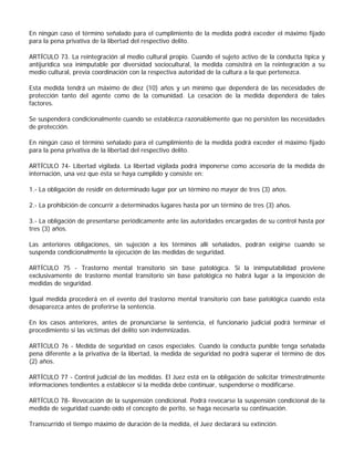 En ningún caso el término señalado para el cumplimiento de la medida podrá exceder el máximo fijado
para la pena privativa de la libertad del respectivo delito.

ARTÍCULO 73. La reintegración al medio cultural propio. Cuando el sujeto activo de la conducta típica y
antijurídica sea inimputable por diversidad sociocultural, la medida consistirá en la reintegración a su
medio cultural, previa coordinación con la respectiva autoridad de la cultura a la que pertenezca.

Esta medida tendrá un máximo de diez (10) años y un mínimo que dependerá de las necesidades de
protección tanto del agente como de la comunidad. La cesación de la medida dependerá de tales
factores.

Se suspenderá condicionalmente cuando se establezca razonablemente que no persisten las necesidades
de protección.

En ningún caso el término señalado para el cumplimiento de la medida podrá exceder el máximo fijado
para la pena privativa de la libertad del respectivo delito.

ARTÍCULO 74- Libertad vigilada. La libertad vigilada podrá imponerse como accesoria de la medida de
internación, una vez que ésta se haya cumplido y consiste en:

1.- La obligación de residir en determinado lugar por un término no mayor de tres (3) años.

2.- La prohibición de concurrir a determinados lugares hasta por un término de tres (3) años.

3.- La obligación de presentarse periódicamente ante las autoridades encargadas de su control hasta por
tres (3) años.

Las anteriores obligaciones, sin sujeción a los términos allí señalados, podrán exigirse cuando se
suspenda condicionalmente la ejecución de las medidas de seguridad.

ARTÍCULO 75 - Trastorno mental transitorio sin base patológica. Si la inimputabilidad proviene
exclusivamente de trastorno mental transitorio sin base patológica no habrá lugar a la imposición de
medidas de seguridad.

Igual medida procederá en el evento del trastorno mental transitorio con base patológica cuando esta
desaparezca antes de proferirse la sentencia.

En los casos anteriores, antes de pronunciarse la sentencia, el funcionario judicial podrá terminar el
procedimiento si las víctimas del delito son indemnizadas.

ARTÍCULO 76 - Medida de seguridad en casos especiales. Cuando la conducta punible tenga señalada
pena diferente a la privativa de la libertad, la medida de seguridad no podrá superar el término de dos
(2) años.

ARTÍCULO 77 - Control judicial de las medidas. El Juez está en la obligación de solicitar trimestralmente
informaciones tendientes a establecer si la medida debe continuar, suspenderse o modificarse.

ARTÍCULO 78- Revocación de la suspensión condicional. Podrá revocarse la suspensión condicional de la
medida de seguridad cuando oído el concepto de perito, se haga necesaria su continuación.

Transcurrido el tiempo máximo de duración de la medida, el Juez declarará su extinción.
 