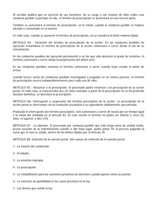 Al servidor público que en ejercicio de sus funciones, de su cargo o con ocasión de ellos realice una
conducta punible o participe en ella, el término de prescripción se aumentará en una tercera parte.

También se aumentará el término de prescripción, en la mitad, cuando la conducta punible se hubiere
iniciado o consumado en el exterior.

En todo caso, cuando se aumente el término de prescripción, no se excederá el límite máximo fijado.

ARTÍCULO 84 - Iniciación del término de prescripción de la acción. En las conductas punibles de
ejecución instantánea el término de prescripción de la acción comenzará a correr desde el día de su
consumación.

En las conductas punibles de ejecución permanente o en las que solo alcancen el grado de tentativa, el
término comenzará a correr desde la perpetración del último acto.

En las conductas punibles omisivas el término comenzará a correr cuando haya cesado el deber de
actuar.

Cuando fueren varias las conductas punibles investigadas y juzgadas en un mismo proceso, el término
de prescripción correrá independientemente para cada una de ellas.

ARTÍCULO 85 - Renuncia a la prescripción. El procesado podrá renunciar a la prescripción de la acción
penal. En todo caso, si transcurridos dos (2) años contados a partir de la prescripción no se ha proferido
decisión definitiva, se decretará la prescripción.

ARTÍCULO 86- Interrupción y suspensión del término prescriptivo de la acción. La prescripción de la
acción penal se interrumpe con la resolución acusatoria o su equivalente debidamente ejecutoriada.

Producida la interrupción del término prescriptivo, éste comenzará a correr de nuevo por un tiempo igual
a la mitad del señalado en el Artículo 83. En este evento el término no podrá ser inferior a cinco (5)
años, ni superior a diez (10).

ARTÍCULO 87 - La oblación. El procesado por conducta punible que sólo tenga pena de unidad multa,
previa tasación de la indemnización cuando a ello haya lugar, podrá poner fin al proceso pagando la
suma que el Juez le señale, dentro de los límites fijados por el Artículo 39.

ARTÍCULO 88- Extinción de la sanción penal. Son causas de extinción de la sanción penal:

1.- La muerte del condenado.

2.- El indulto.

3.- La amnistía impropia.

4.- La prescripción.

5.- La rehabilitación para las sanciones privativas de derechos cuando operen como accesorias.

6.- La exención de punibilidad en los casos previstos en la ley.

7.- Las demás que señale la ley.
 
