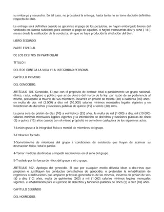 su embargo y secuestro. En tal caso, no procederá la entrega, hasta tanto no se tome decisión definitiva
respecto de ellos.

La entrega será definitiva cuando se garantice el pago de los perjuicios, se hayan embargado bienes del
sindicado en cuantía suficiente para atender al pago de aquellos, o hayan transcurrido diez y ocho ( 18 )
meses desde la realización de la conducta, sin que se haya producido la afectación del bien.

LIBRO SEGUNDO

PARTE ESPECIAL

DE LOS DELITOS EN PARTICULAR

TÍTULO I

DELITOS CONTRA LA VIDA Y LA INTEGRIDAD PERSONAL

CAPÍTULO PRIMERO

DEL GENOCIDIO.

ARTÍCULO 101. Genocidio. El que con el propósito de destruir total o parcialmente un grupo nacional,
étnico, racial, religioso o político que actúe dentro del marco de la ley, por razón de su pertenencia al
mismo, ocasionare la muerte de sus miembros, incurrirá en prisión de treinta (30) a cuarenta (40) años;
en multa de dos mil (2.000) a diez mil (10.000) salarios mínimos mensuales legales vigentes y en
interdicción de derechos y funciones públicas de quince (15) a veinte (20) años.

La pena será de prisión de diez (10) a veinticinco (25) años, la multa de mil (1.000) a diez mil (10.000)
salarios mínimos mensuales legales vigentes y la interdicción de derechos y funciones públicas de cinco
(5) a quince (15) años cuando con el mismo propósito se cometiere cualquiera de los siguientes actos:

1-Lesión grave a la integridad física o mental de miembros del grupo.

2-Embarazo forzado.

3-Sometimiento de miembros del grupo a condiciones de existencia que hayan de acarrear su
destrucción física, total o parcial.

4-Tomar medidas destinadas a impedir nacimientos en el seno del grupo.

5-Traslado por la fuerza de niños del grupo a otro grupo.

ARTÍCULO 102- Apología del genocidio. El que por cualquier medio difunda ideas o doctrinas que
propicien o justifiquen las conductas constitutivas de genocidio, o pretendan la rehabilitación de
regímenes o instituciones que amparen prácticas generadoras de las mismas, incurrirá en prisión de seis
(6) a diez (10) años, multa de quinientos (500) a mil (1.000) salarios mínimos legales mensuales
vigentes, e inhabilitación para el ejercicio de derechos y funciones públicas de cinco (5) a diez (10) años.

CAPÍTULO SEGUNDO

DEL HOMICIDIO.
 