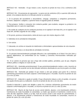ARTÍCULO 103 - Homicidio - El que matare a otro, incurrirá en prisión de trece (13) a veinticinco (25)
años.

ARTÍCULO 104 - Circunstancias de agravación.- La pena será de veinticinco (25) a cuarenta (40) años de
prisión, si la conducta descrita en el Artículo anterior se cometiere:

1. En la persona del ascendiente o descendiente, cónyuge, compañero o compañera permanente,
hermano, adoptante o adoptivo, o pariente hasta el segundo grado de afinidad.

2. Para preparar, facilitar o consumar otra conducta punible; para ocultarla, asegurar su producto o la
impunidad, para sí o para los copartícipes.

3. Por medio de cualquiera de las conductas previstas en el capítulo II del título XII y en el capítulo I del
título XIII, del libro segundo de este código.

4. Por precio, promesa remuneratoria, ánimo de lucro o por otro motivo abyecto o fútil.

5. Valiéndose de la actividad de inimputable.

6. Con sevicia.

7. Colocando a la víctima en situación de indefensión o inferioridad o aprovechándose de esta situación.

8. Con fines terroristas o en desarrollo de actividades terroristas.

9.- En persona internacionalmente protegida diferente a las contempladas en el título II de éste Libro y
agentes diplomáticos, de conformidad con los Tratados y Convenios Internacionales ratificados por
Colombia.

10.- Si se comete en persona que sea o haya sido servidor público, periodista, juez de paz, dirigente
sindical, político o religioso en razón de ello.

ARTÍCULO 105 – Homicidio preterintencional. El que preterintencionalmente matare a otro, incurrirá en
la pena imponible de acuerdo con los dos Artículos anteriores disminuida de una tercera parte a la mitad.

ARTÍCULO 106 - Homicidio por piedad. El que matare a otro por piedad, para poner fin a intensos
sufrimientos provenientes de lesión corporal o enfermedad grave e incurable, incurrirá en prisión de uno
(1) a tres (3) años.

ARTÍCULO 107 - Inducción o ayuda al suicidio. El que eficazmente induzca a otro al suicidio, o le preste
una ayuda efectiva para su realización, incurrirá en prisión de dos (2) a seis (6) años.

Cuando la inducción o ayuda esté dirigida a poner fin a intensos sufrimientos provenientes de lesión
corporal o enfermedad grave e incurable, se incurrirá en prisión de uno (1) a dos (2) años.

ARTÍCULO 108 - Muerte de hijo fruto de acceso carnal violento, abusivo, o de inseminación artificial o
transferencia de óvulo fecundado no consentidas. La madre que durante el nacimiento o dentro de los
ocho (8) días siguientes matare a su hijo, fruto de acceso carnal o acto sexual sin consentimiento, o
abusivo, o de inseminación artificial o transferencia de óvulo fecundado no consentidas, incurrirá en
prisión de cuatro (4) a seis (6) años.
 
