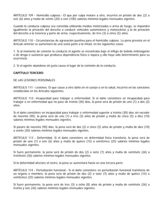 ARTÍCULO 109 - Homicidio culposo.- El que por culpa matare a otro, incurrirá en prisión de dos (2) a
seis (6) años y multa de veinte (20) a cien (100) salarios mínimos legales mensuales vigentes.

Cuando la conducta culposa sea cometida utilizando medios motorizados o arma de fuego, se impondrá
igualmente la privación del derecho a conducir vehículos automotores y motocicletas y la de privación
del derecho a la tenencia y porte de arma, respectivamente, de tres (3) a cinco (5) años.

ARTÍCULO 110 - Circunstancias de agravación punitiva para el homicidio culposo. La pena prevista en el
Artículo anterior se aumentará de una sexta parte a la mitad, en los siguientes casos:

1. Si al momento de cometer la conducta el agente se encontraba bajo el influjo de bebida embriagante
o de droga o sustancia que produzca dependencia física o síquica y ello haya sido determinante para su
ocurrencia.

2. Si el agente abandona sin justa causa el lugar de la comisión de la conducta.

CAPÍTULO TERCERO

DE LAS LESIONES PERSONALES

ARTÍCULO 111 - Lesiones. El que cause a otro daño en el cuerpo o en la salud, incurrirá en las sanciones
establecidas en los Artículos siguientes.

ARTÍCULO 112- Incapacidad para trabajar o enfermedad. Si el daño consistiere en incapacidad para
trabajar o en enfermedad que no pase de treinta (30) días, la pena será de prisión de uno (1) a dos (2)
años.

Si el daño consistiere en incapacidad para trabajar o enfermedad superior a treinta (30) días sin exceder
de noventa (90), la pena será de uno (1) a tres (3) años de prisión y multa de cinco (5) a diez (10)
salarios mínimos legales mensuales vigentes.

Si pasare de noventa (90) días, la pena será de dos (2) a cinco (5) años de prisión y multa de diez (10)
a veinte (20) salarios mínimos legales mensuales vigentes.

ARTÍCULO 113 - Deformidad. Si el daño consistiere en deformidad física transitoria, la pena será de
prisión de uno (1) a seis (6) años y multa de quince (15) a veinticinco (25) salarios mínimos legales
mensuales vigentes.

Si fuere permanente, la pena será de prisión de dos (2) a siete (7) años y multa de veintiséis (26) a
treintiséis (36) salarios mínimos legales mensuales vigentes.

Si la deformidad afectare el rostro, la pena se aumentará hasta en una tercera parte.

ARTÍCULO 114 - Perturbación funcional.- Si el daño consistiere en perturbación funcional transitoria de
un órgano o miembro, la pena será de prisión de dos (2) a siete (7) años y multa de quince (15) a
veinticinco (25) salarios mínimos legales mensuales vigentes.

Si fuere permanente, la pena será de tres (3) a ocho (8) años de prisión y multa de veintiséis (26) a
treinta y seis (36) salarios mínimos legales mensuales vigentes.
 