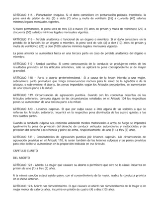 ARTÍCULO 115 - Perturbación psíquica. Si el daño consistiere en perturbación psíquica transitoria, la
pena será de prisión de dos (2) a siete (7) años y multa de veintiséis (26) a cuarenta (40) salarios
mínimos legales mensuales vigentes.

Si fuere permanente, la pena será de tres (3) a nueve (9) años de prisión y multa de veintisiete (27) a
cincuenta (50) salarios mínimos legales mensuales vigentes.

ARTÍCULO 116 - Pérdida anatómica o funcional de un órgano o miembro. Si el daño consistiere en la
pérdida de la función de un órgano o miembro, la pena será de seis (6) a diez (10) años de prisión y
multa de veinticinco (25) a cien (100) salarios mínimos legales mensuales vigentes.

La pena anterior se aumentará hasta en una tercera parte en caso de pérdida anatómica del órgano o
miembro.

ARTÍCULO 117 - Unidad punitiva. Si como consecuencia de la conducta se produjeren varios de los
resultados previstos en los Artículos anteriores, sólo se aplicará la pena correspondiente al de mayor
gravedad.

ARTÍCULO 118 – Parto o aborto preterintencional.- Si a causa de la lesión inferida a una mujer,
sobreviniere parto prematuro que tenga consecuencias nocivas para la salud de la agredida o de la
criatura, o sobreviniere el aborto, las penas imponibles según los Artículos precedentes, se aumentarán
de una tercera parte a la mitad.

ARTÍCULO 119. Circunstancias de agravación punitiva. Cuando con las conductas descritas en los
Artículos anteriores, concurra alguna de las circunstancias señaladas en el Artículo 104 las respectivas
penas se aumentarán de una tercera parte a la mitad.

ARTÍCULO 120 - Lesiones culposas. El que por culpa cause a otro alguna de las lesiones a que se
refieren los Artículos anteriores, incurrirá en la respectiva pena disminuida de las cuatro quintas a las
tres cuartas partes.

Cuando la conducta culposa sea cometida utilizando medios motorizados o arma de fuego se impondrá
igualmente la pena de privación del derecho de conducir vehículos automotores y motocicletas y de
privación del derecho a la tenencia y porte de arma, respectivamente, de uno (1) a tres (3) años.

ARTÍCULO 121 - Circunstancias de agravación punitiva por lesiones culposas. Las circunstancias de
agravación previstas en el Artículo 110, lo serán también de las lesiones culposas y las penas previstas
para este delito se aumentarán en la proporción indicada en ese Artículo.

CAPITULO CUARTO

DEL ABORTO

ARTÍCULO 122 - Aborto. La mujer que causare su aborto o permitiere que otro se lo cause, incurrirá en
prisión de uno (1) a tres (3) años.

A la misma sanción estará sujeto quien, con el consentimiento de la mujer, realice la conducta prevista
en el inciso anterior.

ARTÍCULO 123- Aborto sin consentimiento. El que causare el aborto sin consentimiento de la mujer o en
mujer menor de catorce años, incurrirá en prisión de cuatro (4) a diez (10) años.
 