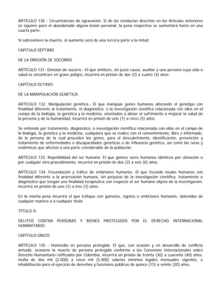 ARTÍCULO 130 - Circunstancias de agravación. Si de las conductas descritas en los Artículos anteriores
se siguiere para el abandonado alguna lesión personal, la pena respectiva se aumentará hasta en una
cuarta parte.

Si sobreviniere la muerte, el aumento será de una tercera parte a la mitad.

CAPÍTULO SÉPTIMO

DE LA OMISIÓN DE SOCORRO.

ARTÍCULO 131- Omisión de socorro.- El que omitiere, sin justa causa, auxiliar a una persona cuya vida o
salud se encontrare en grave peligro, incurrirá en prisión de dos (2) a cuatro (4) años.

CAPÍTULO OCTAVO.

DE LA MANIPULACIÓN GENÉTICA.

ARTÍCULO 132. Manipulación genética.- El que manipule genes humanos alterando el genotipo con
finalidad diferente al tratamiento, el diagnóstico, o la investigación científica relacionada con ellos en el
campo de la biología, la genética y la medicina, orientados a aliviar el sufrimiento o mejorar la salud de
la persona y de la humanidad, incurrirá en prisión de uno (1) a cinco (5) años.

Se entiende por tratamiento, diagnóstico, o investigación científica relacionada con ellos en el campo de
la biología, la genética y la medicina, cualquiera que se realice con el consentimiento, libre e informado,
de la persona de la cual proceden los genes, para el descubrimiento, identificación, prevención y
tratamiento de enfermedades o discapacidades genéticas o de influencia genética, así como las raras y
endémicas que afecten a una parte considerable de la población.

ARTÍCULO 133. Repetibilidad del ser humano. El que genere seres humanos idénticos por clonación o
por cualquier otro procedimiento, incurrirá en prisión de dos (2) a seis (6) años.

ARTÍCULO 134. Fecundación y tráfico de embriones humanos. El que fecunde óvulos humanos con
finalidad diferente a la procreación humana, sin perjuicio de la investigación científica, tratamiento o
diagnóstico que tengan una finalidad terapéutica con respecto al ser humano objeto de la investigación,
incurrirá en prisión de uno (1) a tres (3) años.

En la misma pena incurrirá el que trafique con gametos, cigotos o embriones humanos, obtenidos de
cualquier manera o a cualquier título

TÍTULO II.

DELITOS CONTRA        PERSONAS      Y   BIENES    PROTEGIDOS      POR    EL   DERECHO      INTERNACIONAL
HUMANITARIO.

CAPÍTULO ÚNICO

ARTÍCULO 135 - Homicidio en persona protegida. El que, con ocasión y en desarrollo de conflicto
armado, ocasione la muerte de persona protegida conforme a los Convenios Internacionales sobre
Derecho Humanitario ratificados por Colombia, incurrirá en prisión de treinta (30) a cuarenta (40) años,
multa de dos mil (2.000) a cinco mil (5.000) salarios mínimos legales mensuales vigentes, e
inhabilitación para el ejercicio de derechos y funciones públicas de quince (15) a veinte (20) años.
 