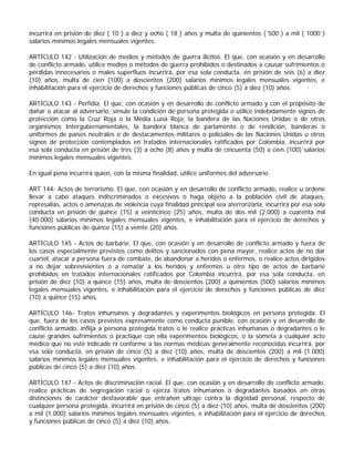 incurrirá en prisión de diez ( 10 ) a diez y ocho ( 18 ) años y multa de quinientos ( 500 ) a mil ( 1000 )
salarios mínimos legales mensuales vigentes.

ARTÍCULO 142 - Utilización de medios y métodos de guerra ilícitos. El que, con ocasión y en desarrollo
de conflicto armado, utilice medios o métodos de guerra prohibidos o destinados a causar sufrimientos o
pérdidas innecesarios o males superfluos incurrirá, por esa sola conducta, en prisión de seis (6) a diez
(10) años, multa de cien (100) a doscientos (200) salarios mínimos legales mensuales vigentes, e
inhabilitación para el ejercicio de derechos y funciones públicas de cinco (5) a diez (10) años.

ARTÍCULO 143 - Perfidia. El que, con ocasión y en desarrollo de conflicto armado y con el propósito de
dañar o atacar al adversario, simule la condición de persona protegida o utilice indebidamente signos de
protección como la Cruz Roja o la Media Luna Roja, la bandera de las Naciones Unidas o de otros
organismos Intergubernamentales, la bandera blanca de parlamento o de rendición, banderas o
uniformes de países neutrales o de destacamentos militares o policiales de las Naciones Unidas u otros
signos de protección contemplados en tratados internacionales ratificados por Colombia, incurrirá por
esa sola conducta en prisión de tres (3) a ocho (8) años y multa de cincuenta (50) a cien (100) salarios
mínimos legales mensuales vigentes.

En igual pena incurrirá quien, con la misma finalidad, utilice uniformes del adversario.

ART 144- Actos de terrorismo. El que, con ocasión y en desarrollo de conflicto armado, realice u ordene
llevar a cabo ataques indiscriminados o excesivos o haga objeto a la población civil de ataques,
represalias, actos o amenazas de violencia cuya finalidad principal sea aterrorizarla, incurrirá por esa sola
conducta en prisión de quince (15) a veinticinco (25) años, multa de dos mil (2.000) a cuarenta mil
(40.000) salarios mínimos legales mensuales vigentes, e inhabilitación para el ejercicio de derechos y
funciones públicas de quince (15) a veinte (20) años.

ARTÍCULO 145 - Actos de barbarie. El que, con ocasión y en desarrollo de conflicto armado y fuera de
los casos especialmente previstos como delitos y sancionados con pena mayor, realice actos de no dar
cuartel, atacar a persona fuera de combate, de abandonar a heridos o enfermos, o realice actos dirigidos
a no dejar sobrevivientes o a rematar a los heridos y enfermos u otro tipo de actos de barbarie
prohibidos en tratados internacionales ratificados por Colombia incurrirá, por esa sola conducta, en
prisión de diez (10) a quince (15) años, multa de doscientos (200) a quinientos (500) salarios mínimos
legales mensuales vigentes, e inhabilitación para el ejercicio de derechos y funciones públicas de diez
(10) a quince (15) años.

ARTÍCULO 146- Tratos inhumanos y degradantes y experimentos biológicos en persona protegida. El
que, fuera de los casos previstos expresamente como conducta punible, con ocasión y en desarrollo de
conflicto armado, inflija a persona protegida tratos o le realice prácticas inhumanas o degradantes o le
cause grandes sufrimientos o practique con ella experimentos biológicos, o la someta a cualquier acto
médico que no esté indicado ni conforme a las normas médicas generalmente reconocidas incurrirá, por
esa sola conducta, en prisión de cinco (5) a diez (10) años, multa de doscientos (200) a mil (1.000)
salarios mínimos legales mensuales vigentes, e inhabilitación para el ejercicio de derechos y funciones
públicas de cinco (5) a diez (10) años.

ARTÍCULO 147 - Actos de discriminación racial. El que, con ocasión y en desarrollo de conflicto armado,
realice prácticas de segregación racial o ejerza tratos inhumanos o degradantes basados en otras
distinciones de carácter desfavorable que entrañen ultraje contra la dignidad personal, respecto de
cualquier persona protegida, incurrirá en prisión de cinco (5) a diez (10) años, multa de doscientos (200)
a mil (1.000) salarios mínimos legales mensuales vigentes, e inhabilitación para el ejercicio de derechos
y funciones públicas de cinco (5) a diez (10) años.
 