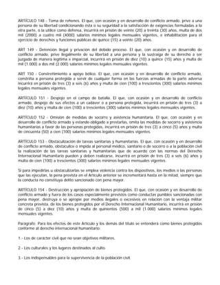 ARTÍCULO 148 - Toma de rehenes. El que, con ocasión y en desarrollo de conflicto armado, prive a una
persona de su libertad condicionando ésta o su seguridad a la satisfacción de exigencias formuladas a la
otra parte, o la utilice como defensa, incurrirá en prisión de veinte (20) a treinta (30) años, multa de dos
mil (2000) a cuatro mil (4000) salarios mínimos legales mensuales vigentes, e inhabilitación para el
ejercicio de derechos y funciones públicas de quince (15) a veinte (20) años.

ART 149 - Detención ilegal y privación del debido proceso. El que, con ocasión y en desarrollo de
conflicto armado, prive ilegalmente de su libertad a una persona y la sustraiga de su derecho a ser
juzgada de manera legítima e imparcial, incurrirá en prisión de diez (10) a quince (15) años y multa de
mil (1.000) a dos mil (2.000) salarios mínimos legales mensuales vigentes.

ART 150 - Constreñimiento a apoyo bélico. El que, con ocasión y en desarrollo de conflicto armado,
constriña a persona protegida a servir de cualquier forma en las fuerzas armadas de la parte adversa
incurrirá en prisión de tres (3) a seis (6) años y multa de cien (100) a trescientos (300) salarios mínimos
legales mensuales vigentes.

ARTÍCULO 151 - Despojo en el campo de batalla. El que, con ocasión y en desarrollo de conflicto
armado, despoje de sus efectos a un cadáver o a persona protegida, incurrirá en prisión de tres (3) a
diez (10) años y multa de cien (100) a trescientos (300) salarios mínimos legales mensuales vigentes.

ARTÍCULO 152 - Omisión de medidas de socorro y asistencia humanitaria. El que, con ocasión y en
desarrollo de conflicto armado y estando obligado a prestarlas, omita las medidas de socorro y asistencia
humanitarias a favor de las personas protegidas, incurrirá en prisión de tres (3) a cinco (5) años y multa
de cincuenta (50) a cien (100) salarios mínimos legales mensuales vigentes.

ARTÍCULO 153 - Obstaculización de tareas sanitarias y humanitarias. El que, con ocasión y en desarrollo
de conflicto armado, obstaculice o impida al personal médico, sanitario o de socorro o a la población civil
la realización de las tareas sanitarias y humanitarias que de acuerdo con las normas del Derecho
Internacional Humanitario pueden y deben realizarse, incurrirá en prisión de tres (3) a seis (6) años y
multa de cien (100) a trescientos (300) salarios mínimos legales mensuales vigentes.

Si para impedirlas u obstaculizarlas se emplea violencia contra los dispositivos, los medios o las personas
que las ejecutan, la pena prevista en el Artículo anterior se incrementará hasta en la mitad, siempre que
la conducta no constituya delito sancionado con pena mayor.

ARTÍCULO 154 - Destrucción y apropiación de bienes protegidos. El que, con ocasión y en desarrollo de
conflicto armado y fuera de los casos especialmente previstos como conductas punibles sancionadas con
pena mayor, destruya o se apropie por medios ilegales o excesivos en relación con la ventaja militar
concreta prevista, de los bienes protegidos por el Derecho Internacional Humanitario, incurrirá en prisión
de cinco (5) a diez (10) años y multa de quinientos (500) a mil (1.000) salarios mínimos legales
mensuales vigentes.

Parágrafo: Para los efectos de este Artículo y los demás del título se entenderá como bienes protegidos
conforme al derecho internacional humanitario:

1.- Los de carácter civil que no sean objetivos militares.

2.- Los culturales y los lugares destinados al culto.

3.- Los indispensables para la supervivencia de la población civil.
 