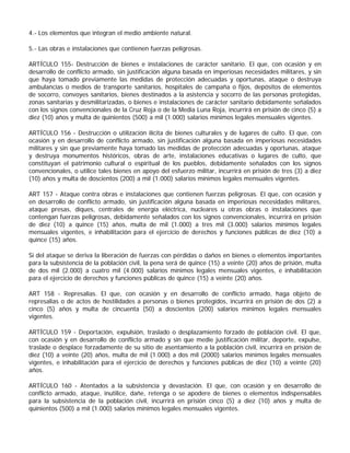 4.- Los elementos que integran el medio ambiente natural.

5.- Las obras e instalaciones que contienen fuerzas peligrosas.

ARTÍCULO 155- Destrucción de bienes e instalaciones de carácter sanitario. El que, con ocasión y en
desarrollo de conflicto armado, sin justificación alguna basada en imperiosas necesidades militares, y sin
que haya tomado previamente las medidas de protección adecuadas y oportunas, ataque o destruya
ambulancias o medios de transporte sanitarios, hospitales de campaña o fijos, depósitos de elementos
de socorro, convoyes sanitarios, bienes destinados a la asistencia y socorro de las personas protegidas,
zonas sanitarias y desmilitarizadas, o bienes e instalaciones de carácter sanitario debidamente señalados
con los signos convencionales de la Cruz Roja o de la Media Luna Roja, incurrirá en prisión de cinco (5) a
diez (10) años y multa de quinientos (500) a mil (1.000) salarios mínimos legales mensuales vigentes.

ARTÍCULO 156 - Destrucción o utilización ilícita de bienes culturales y de lugares de culto. El que, con
ocasión y en desarrollo de conflicto armado, sin justificación alguna basada en imperiosas necesidades
militares y sin que previamente haya tomado las medidas de protección adecuadas y oportunas, ataque
y destruya monumentos históricos, obras de arte, instalaciones educativas o lugares de culto, que
constituyan el patrimonio cultural o espiritual de los pueblos, debidamente señalados con los signos
convencionales, o utilice tales bienes en apoyo del esfuerzo militar, incurrirá en prisión de tres (3) a diez
(10) años y multa de doscientos (200) a mil (1.000) salarios mínimos legales mensuales vigentes.

ART 157 - Ataque contra obras e instalaciones que contienen fuerzas peligrosas. El que, con ocasión y
en desarrollo de conflicto armado, sin justificación alguna basada en imperiosas necesidades militares,
ataque presas, diques, centrales de energía eléctrica, nucleares u otras obras o instalaciones que
contengan fuerzas peligrosas, debidamente señalados con los signos convencionales, incurrirá en prisión
de diez (10) a quince (15) años, multa de mil (1.000) a tres mil (3.000) salarios mínimos legales
mensuales vigentes, e inhabilitación para el ejercicio de derechos y funciones públicas de diez (10) a
quince (15) años.

Si del ataque se deriva la liberación de fuerzas con pérdidas o daños en bienes o elementos importantes
para la subsistencia de la población civil, la pena será de quince (15) a veinte (20) años de prisión, multa
de dos mil (2.000) a cuatro mil (4.000) salarios mínimos legales mensuales vigentes, e inhabilitación
para el ejercicio de derechos y funciones públicas de quince (15) a veinte (20) años.

ART 158 - Represalias. El que, con ocasión y en desarrollo de conflicto armado, haga objeto de
represalias o de actos de hostilidades a personas o bienes protegidos, incurrirá en prisión de dos (2) a
cinco (5) años y multa de cincuenta (50) a doscientos (200) salarios mínimos legales mensuales
vigentes.

ARTÍCULO 159 - Deportación, expulsión, traslado o desplazamiento forzado de población civil. El que,
con ocasión y en desarrollo de conflicto armado y sin que medie justificación militar, deporte, expulse,
traslade o desplace forzadamente de su sitio de asentamiento a la población civil, incurrirá en prisión de
diez (10) a veinte (20) años, multa de mil (1.000) a dos mil (2000) salarios mínimos legales mensuales
vigentes, e inhabilitación para el ejercicio de derechos y funciones públicas de diez (10) a veinte (20)
años.

ARTÍCULO 160 - Atentados a la subsistencia y devastación. El que, con ocasión y en desarrollo de
conflicto armado, ataque, inutilice, dañe, retenga o se apodere de bienes o elementos indispensables
para la subsistencia de la población civil, incurrirá en prisión cinco (5) a diez (10) años y multa de
quinientos (500) a mil (1.000) salarios mínimos legales mensuales vigentes.
 