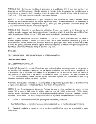 ARTÍCULO 161 - Omisión de medidas de protección a la población civil. El que con ocasión y en
desarrollo de conflicto armado, estando obligado a hacerlo, omita la adopción de medidas para la
protección de la población civil, incurrirá en prisión de cuatro (4) a ocho (8) años y multa de doscientos
(200) a mil (1.000) salarios mínimos legales mensuales vigentes.

ARTÍCULO 162- Reclutamiento ilícito. El que, con ocasión y en desarrollo de conflicto armado, reclute
menores de dieciocho (18) años o los obligue a participar directa o indirectamente en las hostilidades o
en acciones armadas, incurrirá en prisión de seis (6) a diez (10) años y multa de seiscientos (600) a mil
(1.000) salarios mínimos legales mensuales vigentes.

ARTÍCULO 163 - Exacción o contribuciones arbitrarias. El que, con ocasión y en desarrollo de un
conflicto armado, imponga contribuciones arbitrarias incurrirá en prisión de seis (6) a quince (15) años y
multa de quinientos (500) a tres mil (3.000) salarios mínimos legales mensuales vigentes.

ARTÍCULO 164- Destrucción del medio ambiente. El que, con ocasión y en desarrollo de conflicto
armado, emplee métodos o medios concebidos para causar daños extensos, duraderos y graves al
medio ambiente natural, incurrirá en prisión de diez (10) a quince (15) años, multa de cinco mil (5.000)
a treinta mil (30.000) salarios mínimos legales mensuales vigentes, e inhabilitación para el ejercicio de
derechos y funciones públicas de diez (10) a quince (15) años.

TÍTULO III.

DELITOS CONTRA LA LIBERTAD INDIVIDUAL Y OTRAS GARANTÍAS.

CAPÍTULO PRIMERO

DE LA DESAPARICIÓN FORZADA.

Artículo 165. Desaparición forzada. El particular que perteneciendo a un grupo armado al margen de la
ley someta a otra persona a privación de su libertad cualquiera que sea la forma, seguida de su
ocultamiento y de la negativa a reconocer dicha privación o de dar información sobre su paradero,
sustrayéndola del amparo de la ley, incurrirá en prisión de veinte (20) a treinta (30) años, multa de mil
(1.000) a tres mil (3.000) salarios mínimos legales mensuales vigentes y en interdicción de derechos y
funciones públicas de diez (10) a veinte (20) años.

A la misma pena quedará sometido, el servidor público, o el particular que actúe bajo la determinación o
la aquiescencia de aquél, y realice la conducta descrita en el inciso anterior.

ARTÍCULO 166. Circunstancias de Agravación Punitiva. La pena prevista en el Artículo anterior será de
treinta (30) a cuarenta (40) años de prisión, multa de dos mil (2000) a cinco mil ( 5000) salarios
mínimos legales mensuales vigentes, e inhabilitación para el ejercicio de derechos y funciones públicas
de quince ( 15) a veinte ( 20) años, siempre que concurra alguna de las siguientes circunstancias:

1.    Cuando la conducta se cometa por quien ejerza autoridad o jurisdicción.

     Cuando la conducta se cometa en persona con discapacidad que le impida valerse por sí misma.

3.   Cuando la conducta se ejecute en menor de dieciocho (18) años, mayor de sesenta (60) o mujer
embarazada.
 