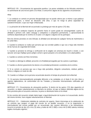 ARTÍCULO 170 - Circunstancias de agravación punitiva. Las penas señaladas en los Artículos anteriores
se aumentarán de una tercera parte a la mitad, si concurriere alguna de las siguientes circunstancias:

nbsp;

1. La conducta se cometa en persona discapacitada que no pueda valerse por sí misma o que padezca
enfermedad grave, o menor de dieciocho (18) años, o que no tenga la plena capacidad de
autodeterminación, o que sea mujer embarazada.

2. La privación de la libertad del secuestrado se prolonga por más de quince (15) días.

3. Se ejecuta la conducta respecto de pariente hasta el cuarto grado de consanguinidad, cuarto de
afinidad o primero civil, sobre cónyuge o compañera o compañero permanente, o aprovechando la
confianza depositada por la víctima en el autor o en alguno o algunos de los partícipes.

Para los efectos previstos en este Artículo, la afinidad será derivada de cualquier forma de matrimonio o
de unión libre.

4. Cuando la conducta se realice por persona que sea servidor público o que sea o haya sido miembro
de las fuerzas de seguridad del Estado.

5. Cuando se presione la entrega o verificación de lo exigido con amenaza de muerte o lesión, o con
ejecutar acto que implique grave peligro común o grave perjuicio a la comunidad o a la salud pública.

6. Cuando se cometa con fines terroristas.

7. Cuando se obtenga la utilidad, provecho o la finalidad perseguidos por los autores o partícipes.

8. Cuando se afecten gravemente los bienes o la actividad profesional o económica de la víctima.

9. Si se comete en persona que sea o haya sido periodista, dirigente comunitario, sindical, político,
étnico o religioso en razón de ello.

10. Cuando se trafique con la persona secuestrada durante el tiempo de privación de la libertad.

11. En persona internacionalmente protegida diferente a las señaladas en el título II de éste Libro y
agentes diplomáticos, de conformidad con los Tratados y Convenios Internacionales ratificados por
Colombia

ARTÍCULO 171- Circunstancias de atenuación punitiva. Si dentro de los quince (15) días siguientes al
secuestro, se dejare voluntariamente en libertad a la víctima, sin que se hubiere obtenido alguno de los
fines previstos para el secuestro extorsivo, la pena se disminuirá hasta en la mitad.

En los eventos del secuestro simple habrá lugar a igual disminución de la pena si el secuestrado, dentro
del mismo término, fuere dejado voluntariamente en libertad.

ARTÍCULO 172. - Celebración indebida de contratos de seguros. Quien intervenga en la celebración de
un contrato que asegure el pago del rescate de un posible secuestro, o en la negociación o
intermediación del rescate pedido por un secuestrado, por razones diferentes a las humanitarias,
incurrirá en prisión de dos (2) a tres (3) años y multa de mil (1.000) a cinco mil (5.000) salarios mínimos
legales mensuales vigentes.
 