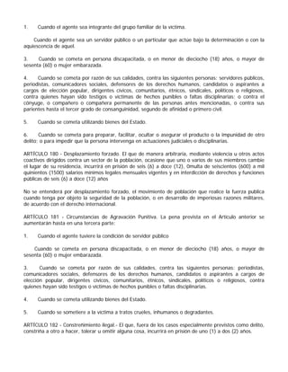 1.    Cuando el agente sea integrante del grupo familiar de la víctima.

    Cuando el agente sea un servidor público o un particular que actúe bajo la determinación o con la
aquiescencia de aquel.

3.    Cuando se cometa en persona discapacitada, o en menor de dieciocho (18) años, o mayor de
sesenta (60) o mujer embarazada.

4.    Cuando se cometa por razón de sus calidades, contra las siguientes personas: servidores públicos,
periodistas, comunicadores sociales, defensores de los derechos humanos, candidatos o aspirantes a
cargos de elección popular, dirigentes cívicos, comunitarios, étnicos, sindicales, políticos o religiosos,
contra quienes hayan sido testigos o víctimas de hechos punibles o faltas disciplinarias; o contra el
cónyuge, o compañero o compañera permanente de las personas antes mencionadas, o contra sus
parientes hasta el tercer grado de consanguinidad, segundo de afinidad o primero civil.

5.    Cuando se cometa utilizando bienes del Estado.

6.     Cuando se cometa para preparar, facilitar, ocultar o asegurar el producto o la impunidad de otro
delito; o para impedir que la persona intervenga en actuaciones judiciales o disciplinarias.

ARTÍCULO 180 - Desplazamiento forzado. El que de manera arbitraria, mediante violencia u otros actos
coactivos dirigidos contra un sector de la población, ocasione que uno o varios de sus miembros cambie
el lugar de su residencia, incurrirá en prisión de seis (6) a doce (12), 0multa de seiscientos (600) a mil
quinientos (1500) salarios mínimos legales mensuales vigentes y en interdicción de derechos y funciones
públicas de seis (6) a doce (12) años

No se entenderá por desplazamiento forzado, el movimiento de población que realice la fuerza publica
cuando tenga por objeto la seguridad de la población, o en desarrollo de imperiosas razones militares,
de acuerdo con el derecho internacional.

ARTÍCULO 181 - Circunstancias de Agravación Punitiva. La pena prevista en el Artículo anterior se
aumentarán hasta en una tercera parte:

1.    Cuando el agente tuviere la condición de servidor público

    Cuando se cometa en persona discapacitada, o en menor de dieciocho (18) años, o mayor de
sesenta (60) o mujer embarazada.

3.     Cuando se cometa por razón de sus calidades, contra las siguientes personas: periodistas,
comunicadores sociales, defensores de los derechos humanos, candidatos o aspirantes a cargos de
elección popular, dirigentes cívicos, comunitarios, étnicos, sindicales, políticos o religiosos, contra
quienes hayan sido testigos o víctimas de hechos punibles o faltas disciplinarias.

4.    Cuando se cometa utilizando bienes del Estado.

5.    Cuando se sometiere a la víctima a tratos crueles, inhumanos o degradantes.

ARTÍCULO 182 - Constreñimiento ilegal.- El que, fuera de los casos especialmente previstos como delito,
constriña a otro a hacer, tolerar u omitir alguna cosa, incurrirá en prisión de uno (1) a dos (2) años.
 
