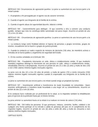 ARTÍCULO 183- Circunstancias de agravación punitiva. La pena se aumentará de una tercera parte a la
mitad cuando:

1.- El propósito o fin perseguido por el agente sea de carácter terrorista.

2.- Cuando el agente sea integrante de la familia de la víctima.

3.- Cuando el agente abuse de superioridad docente, laboral o similar.

ARTÍCULO 184 - Constreñimiento para delinquir.- El que constriña a otro a cometer una conducta
punible, siempre que ésta no constituya delito sancionado con pena mayor, incurrirá en prisión de uno
(1) a tres (3) años.

ARTÍCULO 185 - Circunstancias de agravación punitiva. La pena se aumentará de una tercera parte a la
mitad cuando:

1.- La conducta tenga como finalidad obtener el ingreso de personas a grupos terroristas, grupos de
sicarios, escuadrones de la muerte o grupos de justicia privada.

2.- Cuando la conducta se realice respecto de menores de dieciocho (18) años, de miembros activos o
retirados de la fuerza pública u organismos de seguridad del Estado.

3.- En los eventos señalados en el Artículo 183.

ARTÍCULO 186 - Fraudulenta internación en asilo, clínica o establecimiento similar. El que mediante
maniobra engañosa obtenga la internación de una persona en asilo, clínica o establecimiento similar,
simulándola enferma o desamparada, incurrirá en prisión de uno (1) a dos (2) años y multa de diez (10)
a cien (100) salarios mínimos legales mensuales vigentes.

La pena será de dos (2) a tres (3) años de prisión, y multa de quince (15) a ciento cincuenta (150)
salarios mínimos legales mensuales vigentes cuando el responsable sea integrante de la familia de la
víctima.

La pena se aumentará de una tercera parte a la mitad cuando tenga un propósito lucrativo.

ARTÍCULO 187 - Inseminación artificial o transferencia de óvulo fecundado no consentidas.- Quien
insemine artificialmente o transfiera óvulo fecundado a una mujer sin su consentimiento, incurrirá en
prisión de dos (2) a seis (6) años.

Si la conducta fuere realizada por un profesional de la salud, se le impondrá también la inhabilitación
para el ejercicio de la profesión hasta por el mismo término.

La pena anterior se aumentará hasta en la mitad si se realizare en menor de catorce (14) años.

ARTÍCULO 188 - Del tráfico de personas. El que promueve, induzca, constriña, facilite, colabore o de
cualquier otra forma participe en la entrada o salida de personas del país sin el cumplimiento de los
requisitos legales, incurrirá en prisión de seis (6) años a ocho (8) años y multa de cincuenta a cien
salarios mínimos legales mensuales.

CAPÍTULO SEXTO.
 