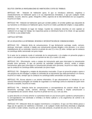 DELITOS CONTRA LA INVIOLABILIDAD DE HABITACIÓN O SITIO DE TRABAJO.

ARTÍCULO 189 - Violación de habitación ajena. El que se introduzca arbitraria, engañosa o
clandestinamente en habitación ajena o en sus dependencias inmediatas, o que por cualquier medio
indebido, escuche, observe, grabe, fotografíe o filme, aspectos de la vida domiciliaria de sus ocupantes,
incurrirá en multa.

ARTÍCULO 190 - Violación de habitación ajena por servidor público. El servidor público que abusando de
sus funciones se introduzca en habitación ajena, incurrirá en multa y pérdida del empleo o cargo público.

ARTÍCULO 191- Violación en lugar de trabajo. Cuando las conductas descritas en este capítulo se
realizaren en un lugar de trabajo, las respectivas penas se disminuirá hasta en la mitad, sin que puedan
ser inferior a una unidad multa.

CAPÍTULO SÉPTIMO.

DE LA VIOLACIÓN A LA INTIMIDAD, RESERVA E INTERCEPTACIÓN DE COMUNICACIONES.

ARTÍCULO 192 - Violación ilícita de comunicaciones. El que ilícitamente sustraiga, oculte, extravíe,
destruya, intercepte, controle o impida una comunicación privada dirigida a otra persona, o se entere
indebidamente de su contenido, incurrirá en prisión de uno (1) a tres (3) años, siempre que la conducta
no constituya delito sancionado con pena mayor.

Si el autor de la conducta revela el contenido de la comunicación, o la emplea en provecho propio o
ajeno o con perjuicio de otro, la pena será prisión de dos (2) a cuatro (4) años.

ARTÍCULO 193 - Ofrecimiento, venta o compra de instrumento apto para interceptar la comunicación
privada entre personas. El que sin permiso de autoridad competente, ofrezca, venda o compre
instrumentos aptos para interceptar la comunicación privada entre personas, incurrirá en multa, siempre
que la conducta no constituya delito sancionado con pena mayor.

ARTÍCULO 194 - Divulgación y empleo de documentos reservados. El que en provecho propio o ajeno o
con perjuicio de otro divulgue o emplee el contenido de un documento que deba permanecer en reserva,
incurrirá en multa, siempre que la conducta no constituya delito sancionado con pena mayor.

ARTÍCULO 195- Acceso abusivo a un sistema informático. El que abusivamente se introduzca en un
sistema informático protegido con medida de seguridad o se mantenga contra la voluntad de quien tiene
derecho a excluirlo, incurrirá en multa.

ARTÍCULO 196 – Violación ilícita de comunicaciones o correspondencia de carácter oficial. El que
ilícitamente sustraiga, oculte, extravíe, destruya, intercepte, controle o impida comunicación o
correspondencia de carácter oficial, incurrirá en prisión de tres (3) a seis (6) años.

La pena descrita en el inciso anterior se aumentará hasta en una tercera parte cuando la comunicación o
la correspondencia esté destinada o remitida a la Rama Judicial o a los organismos de control o de
seguridad del Estado.

ARTÍCULO 197. Utilización ilícita de equipos transmisores o receptores. El que con fines ilícitos posea o
haga uso de aparatos de radiofonía o televisión, o de cualquier medio electrónico diseñado o adaptado
para emitir o recibir señales, incurrirá, por esta sola conducta, en prisión de uno (1) a tres (3) años.
 