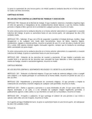 La pena se aumentará de una tercera parte a la mitad cuando la conducta descrita en el inciso anterior
se realice con fines terroristas.

CAPÍTULO OCTAVO

DE LOS DELITOS CONTRA LA LIBERTAD DE TRABAJO Y ASOCIACIÓN

ARTÍCULO 198- Violación de la libertad de trabajo. El que mediante violencia o maniobra engañosa logre
el retiro de operarios o trabajadores de los establecimientos donde laboran, o por los mismos medios
perturbe o impida el libre ejercicio de la actividad de cualquier persona, incurrirá en multa.

Si como consecuencia de la conducta descrita en el inciso anterior sobreviniere la suspensión o cesación
colectiva del trabajo, la pena se aumentará hasta en una tercera parte, sin sobrepasar las diez (10)
unidades multa.

ARTÍCULO 199.– Sabotaje. El que con el fin de suspender o paralizar el trabajo destruya, inutilice, haga
desaparecer o de cualquier otro modo dañe herramientas, bases de datos, soportes lógicos,
instalaciones, equipos o materias primas, incurrirá en prisión de uno (1) a seis (6) años y multa de cinco
(5) a veinte (20) salarios mínimos legales mensuales vigentes, siempre que la conducta no constituya
delito sancionado con pena mayor.

Si como consecuencia de la conducta descrita en el inciso anterior sobreviniere la suspensión o cesación
colectiva del trabajo, la pena se aumentará hasta en una tercera parte.

ARTÍCULO 200 - Violación de los derechos de reunión y asociación. El que impida o perturbe una
reunión lícita o el ejercicio de los derechos que conceden las leyes laborales o tome represalias con
motivo de huelga, reunión o asociación legítimas, incurrirá en multa.

CAPÍTULO NOVENO

DE LOS DELITOS CONTRA EL SENTIMIENTO RELIGIOSO Y EL RESPETO A LOS DIFUNTOS

ARTÍCULO- 201 - Violación a la libertad religiosa. El que por medio de violencia obligue a otro a cumplir
acto religioso, o le impida participar en ceremonia de la misma índole, incurrirá en prisión de uno (1) a
dos (2) años.

ARTÍCULO 202- Impedimento y perturbación de ceremonia religiosa.- El que perturbe o impida la
celebración de ceremonia o función religiosa de cualquier culto permitido, incurrirá en multa.

ARTÍCULO 203 – Daños o agravios a personas o a cosas destinadas al culto. El que cause daño a los
objetos destinados a un culto, o a los símbolos de cualquier religión legalmente permitida, o
públicamente agravie a tales cultos o a sus miembros en razón de su investidura, incurrirá en multa.

ARTÍCULO 204 - Irrespeto a cadáveres. El que sustraiga el cadáver de una persona o sus restos o
ejecute sobre ellos acto de irrespeto, incurrirá en multa.

Si el agente persigue finalidad de lucro, la pena se aumentará hasta en una tercera parte, sin sobrepasar
las diez (10) unidades multa.

TITULO IV.
 