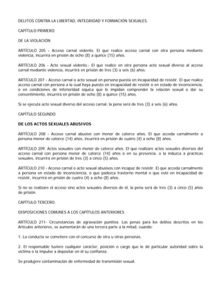 DELITOS CONTRA LA LIBERTAD, INTEGRIDAD Y FORMACIÓN SEXUALES.

CAPÍTULO PRIMERO.

DE LA VIOLACIÓN

ARTÍCULO 205 - Acceso carnal violento. El que realice acceso carnal con otra persona mediante
violencia, incurrirá en prisión de ocho (8) a quince (15) años.

ARTÍCULO 206 - Acto sexual violento.- El que realice en otra persona acto sexual diverso al acceso
carnal mediante violencia, incurrirá en prisión de tres (3) a seis (6) años.

ARTÍCULO 207 - Acceso carnal o acto sexual en persona puesta en incapacidad de resistir. El que realice
acceso carnal con persona a la cual haya puesto en incapacidad de resistir o en estado de inconsciencia,
o en condiciones de inferioridad síquica que le impidan comprender la relación sexual o dar su
consentimiento, incurrirá en prisión de ocho (8) a quince (15) años.

Si se ejecuta acto sexual diverso del acceso carnal, la pena será de tres (3) a seis (6) años.

CAPÍTULO SEGUNDO

DE LOS ACTOS SEXUALES ABUSIVOS

ARTÍCULO 208 - Acceso carnal abusivo con menor de catorce años. El que acceda carnalmente a
persona menor de catorce (14) años, incurrirá en prisión de cuatro (4) a ocho (8) años.

ARTÍCULO 209. Actos sexuales con menor de catorce años. El que realizare actos sexuales diversos del
acceso carnal con persona menor de catorce (14) años o en su presencia, o la induzca a prácticas
sexuales, incurrirá en prisión de tres (3) a cinco (5) años.

ARTÍCULO 210 - Acceso carnal o acto sexual abusivos con incapaz de resistir. El que acceda carnalmente
a persona en estado de inconsciencia, o que padezca trastorno mental o que esté en incapacidad de
resistir, incurrirá en prisión de cuatro (4) a ocho (8) años.

Si no se realizare el acceso sino actos sexuales diversos de él, la pena será de tres (3) a cinco (5) años
de prisión.

CAPÍTULO TERCERO.

DISPOSICIONES COMUNES A LOS CAPÍTULOS ANTERIORES

ARTÍCULO 211- Circunstancias de agravación punitiva. Las penas para los delitos descritos en los
Artículos anteriores, se aumentarán de una tercera parte a la mitad, cuando:

1. La conducta se cometiere con el concurso de otra u otras personas.

2. El responsable tuviere cualquier carácter, posición o cargo que le dé particular autoridad sobre la
víctima o la impulse a depositar en él su confianza.

Se produjere contaminación de enfermedad de transmisión sexual.
 