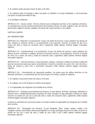 4. Se realizare sobre persona menor de doce (12) años.

5. Se realizare sobre el cónyuge o sobre con quien se cohabite o se haya cohabitado, o con la persona
con quien se haya procreado un hijo.

6. Se produjere embarazo.

ARTÍCULO 212 - Acceso carnal.- Para los efectos de las conductas descritas en los capítulos anteriores,
se entenderá por acceso carnal la penetración del miembro viril por vía anal, vaginal u oral, así como la
penetración vaginal o anal de cualquier otra parte del cuerpo humano u otro objeto.

CAPÍTULO CUARTO.

DEL PROXENETISMO

ARTÍCULO 213- Inducción a la prostitución. El que con ánimo de lucrarse o para satisfacer los deseos de
otro, induzca al comercio carnal o a la prostitución a otra persona, incurrirá en prisión de dos (2) a
cuatro (4) años y multa de cincuenta (50) a quinientos (500) salarios mínimos legales mensuales
vigentes.

ARTÍCULO 214 - Constreñimiento a la prostitución. El que con ánimo de lucrarse o para satisfacer los
deseos de otro, constriña a cualquier persona al comercio carnal o a la prostitución, incurrirá en prisión
de cinco (5) a nueve (9) años y multa de cincuenta (50) a quinientos (500) salarios mínimos legales
mensuales vigentes.

ARTÍCULO 215 - Trata de personas. El que promueva, induzca, constriña o facilite la entrada o salida del
país de una persona para que ejerza la prostitución, incurrirá en prisión de cuatro (4) a seis (6) años y
multa de setenta y cinco (75) a setecientos cincuenta (750) salarios mínimos legales mensuales
vigentes.

ARTÍCULO 216 - Circunstancias de agravación punitiva. Las penas para los delitos descritos en los
Artículos anteriores, se aumentarán de una tercera parte a la mitad, cuando la conducta:

1. Se realizare en persona menor de catorce (14) años.

2. Se realizare con el fin de llevar la víctima al extranjero.

3.- El responsable sea integrante de la familia de la víctima.

ARTÍCULO 217 - Estímulo a la prostitución de menores. El que destine, arriende, mantenga, administre o
financie casa o establecimiento para la práctica de actos sexuales en que participen menores de edad,
incurrirá en prisión de seis (6) a ocho (8) años y multa de cincuenta (50) a quinientos (500) salarios
mínimos legales mensuales vigentes.

La pena se aumentará de una tercera parte a la mitad cuando el responsable sea integrante de la familia
de la víctima.

ARTÍCULO 218 - Pornografía con menores. El que fotografíe, filme, venda, compre, exhiba o de
cualquier manera comercialice material pornográfico en el que participen menores de edad, incurrirá en
prisión de seis (6) a ocho (8) años y multa de cien (100) a mil (1.000) salarios mínimos legales
mensuales vigentes.
 