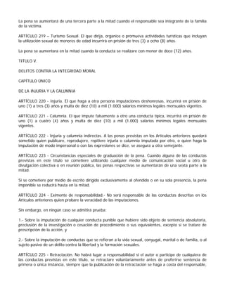 La pena se aumentará de una tercera parte a la mitad cuando el responsable sea integrante de la familia
de la víctima.

ARTÍCULO 219 – Turismo Sexual. El que dirija, organice o promueva actividades turísticas que incluyan
la utilización sexual de menores de edad incurrirá en prisión de tres (3) a ocho (8) años.

La pena se aumentara en la mitad cuando la conducta se realizare con menor de doce (12) años.

TITULO V.

DELITOS CONTRA LA INTEGRIDAD MORAL

CAPÍTULO ÚNICO

DE LA INJURIA Y LA CALUMNIA

ARTÍCULO 220 - Injuria. El que haga a otra persona imputaciones deshonrosas, incurrirá en prisión de
uno (1) a tres (3) años y multa de diez (10) a mil (1.000) salarios mínimos legales mensuales vigentes.

ARTÍCULO 221 - Calumnia. El que impute falsamente a otro una conducta típica, incurrirá en prisión de
uno (1) a cuatro (4) años y multa de diez (10) a mil (1.000) salarios mínimos legales mensuales
vigentes.

ARTÍCULO 222 - Injuria y calumnia indirectas. A las penas previstas en los Artículos anteriores quedará
sometido quien publicare, reprodujere, repitiere injuria o calumnia imputada por otro, o quien haga la
imputación de modo impersonal o con las expresiones se dice, se asegura u otra semejante.

ARTÍCULO 223 - Circunstancias especiales de graduación de la pena. Cuando alguna de las conductas
previstas en este título se cometiere utilizando cualquier medio de comunicación social u otro de
divulgación colectiva o en reunión pública, las penas respectivas se aumentarán de una sexta parte a la
mitad.

Si se cometiere por medio de escrito dirigido exclusivamente al ofendido o en su sola presencia, la pena
imponible se reducirá hasta en la mitad.

ARTÍCULO 224 - Eximente de responsabilidad.- No será responsable de las conductas descritas en los
Artículos anteriores quien probare la veracidad de las imputaciones.

Sin embargo, en ningún caso se admitirá prueba:

1.- Sobre la imputación de cualquier conducta punible que hubiere sido objeto de sentencia absolutoria,
preclusión de la investigación o cesación de procedimiento o sus equivalentes, excepto si se tratare de
prescripción de la acción, y

2.- Sobre la imputación de conductas que se refieran a la vida sexual, conyugal, marital o de familia, o al
sujeto pasivo de un delito contra la libertad y la formación sexuales.

ARTÍCULO 225 - Retractación. No habrá lugar a responsabilidad si el autor o partícipe de cualquiera de
las conductas previstas en este título, se retractare voluntariamente antes de proferirse sentencia de
primera o única instancia, siempre que la publicación de la retractación se haga a costa del responsable,
 