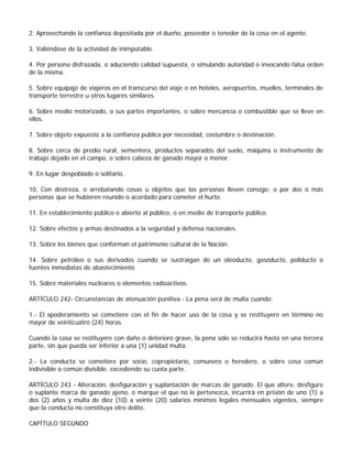 2. Aprovechando la confianza depositada por el dueño, poseedor o tenedor de la cosa en el agente.

3. Valiéndose de la actividad de inimputable.

4. Por persona disfrazada, o aduciendo calidad supuesta, o simulando autoridad o invocando falsa orden
de la misma.

5. Sobre equipaje de viajeros en el transcurso del viaje o en hoteles, aeropuertos, muelles, terminales de
transporte terrestre u otros lugares similares.

6. Sobre medio motorizado, o sus partes importantes, o sobre mercancía o combustible que se lleve en
ellos.

7. Sobre objeto expuesto a la confianza pública por necesidad, costumbre o destinación.

8. Sobre cerca de predio rural, sementera, productos separados del suelo, máquina o instrumento de
trabajo dejado en el campo, o sobre cabeza de ganado mayor o menor.

9. En lugar despoblado o solitario.

10. Con destreza, o arrebatando cosas u objetos que las personas lleven consigo; o por dos o más
personas que se hubieren reunido o acordado para cometer el hurto.

11. En establecimiento público o abierto al público, o en medio de transporte público.

12. Sobre efectos y armas destinados a la seguridad y defensa nacionales.

13. Sobre los bienes que conforman el patrimonio cultural de la Nación.

14. Sobre petróleo o sus derivados cuando se sustraigan de un oleoducto, gasoducto, poliducto o
fuentes inmediatas de abastecimiento

15. Sobre materiales nucleares o elementos radioactivos.

ARTÍCULO 242- Circunstancias de atenuación punitiva.- La pena será de multa cuando:

1.- El apoderamiento se cometiere con el fin de hacer uso de la cosa y se restituyere en término no
mayor de veinticuatro (24) horas.

Cuando la cosa se restituyere con daño o deterioro grave, la pena sólo se reducirá hasta en una tercera
parte, sin que pueda ser inferior a una (1) unidad multa.

2.- La conducta se cometiere por socio, copropietario, comunero o heredero, o sobre cosa común
indivisible o común divisible, excediendo su cuota parte.

ARTÍCULO 243 - Alteración, desfiguración y suplantación de marcas de ganado. El que altere, desfigure
o suplante marca de ganado ajeno, o marque el que no le pertenezca, incurrirá en prisión de uno (1) a
dos (2) años y multa de diez (10) a veinte (20) salarios mínimos legales mensuales vigentes, siempre
que la conducta no constituya otro delito.

CAPÍTULO SEGUNDO
 