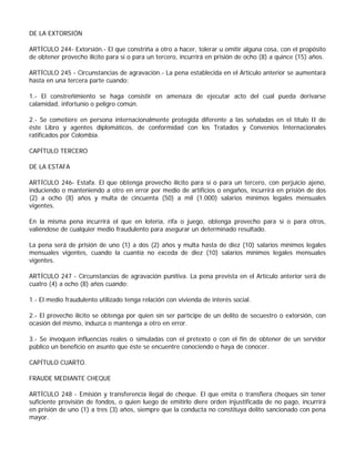DE LA EXTORSIÓN

ARTÍCULO 244- Extorsión.- El que constriña a otro a hacer, tolerar u omitir alguna cosa, con el propósito
de obtener provecho ilícito para sí o para un tercero, incurrirá en prisión de ocho (8) a quince (15) años.

ARTÍCULO 245 - Circunstancias de agravación.- La pena establecida en el Artículo anterior se aumentará
hasta en una tercera parte cuando:

1.- El constreñimiento se haga consistir en amenaza de ejecutar acto del cual pueda derivarse
calamidad, infortunio o peligro común.

2.- Se cometiere en persona internacionalmente protegida diferente a las señaladas en el título II de
éste Libro y agentes diplomáticos, de conformidad con los Tratados y Convenios Internacionales
ratificados por Colombia.

CAPÍTULO TERCERO

DE LA ESTAFA

ARTÍCULO 246- Estafa. El que obtenga provecho ilícito para sí o para un tercero, con perjuicio ajeno,
induciendo o manteniendo a otro en error por medio de artificios o engaños, incurrirá en prisión de dos
(2) a ocho (8) años y multa de cincuenta (50) a mil (1.000) salarios mínimos legales mensuales
vigentes.

En la misma pena incurrirá el que en lotería, rifa o juego, obtenga provecho para sí o para otros,
valiéndose de cualquier medio fraudulento para asegurar un determinado resultado.

La pena será de prisión de uno (1) a dos (2) años y multa hasta de diez (10) salarios mínimos legales
mensuales vigentes, cuando la cuantía no exceda de diez (10) salarios mínimos legales mensuales
vigentes.

ARTÍCULO 247 - Circunstancias de agravación punitiva. La pena prevista en el Artículo anterior será de
cuatro (4) a ocho (8) años cuando:

1.- El medio fraudulento utilizado tenga relación con vivienda de interés social.

2.- El provecho ilícito se obtenga por quien sin ser partícipe de un delito de secuestro o extorsión, con
ocasión del mismo, induzca o mantenga a otro en error.

3.- Se invoquen influencias reales o simuladas con el pretexto o con el fin de obtener de un servidor
público un beneficio en asunto que éste se encuentre conociendo o haya de conocer.

CAPÍTULO CUARTO.

FRAUDE MEDIANTE CHEQUE

ARTÍCULO 248 - Emisión y transferencia ilegal de cheque. El que emita o transfiera cheques sin tener
suficiente provisión de fondos, o quien luego de emitirlo diere orden injustificada de no pago, incurrirá
en prisión de uno (1) a tres (3) años, siempre que la conducta no constituya delito sancionado con pena
mayor.
 