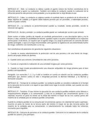 ARTÍCULO 22 - Dolo. La conducta es dolosa cuando el agente conoce los hechos constitutivos de la
infracción penal y quiere su realización. También será dolosa la conducta cuando la realización de la
infracción penal ha sido prevista como probable y su no producción se deja librada al azar.

ARTÍCULO 23 - Culpa. La conducta es culposa cuando el resultado típico es producto de la infracción al
deber objetivo de cuidado y el agente debió haberlo previsto por ser previsible, o habiéndolo previsto,
confió en poder evitarlo.

ARTÍCULO 24 – La conducta es preterintencional cuando su resultado, siendo previsible, excede la
intención del agente.

ARTÍCULO 25 - Acción y omisión. La conducta punible puede ser realizada por acción o por omisión.

Quien tuviere el deber jurídico de impedir un resultado perteneciente a una descripción típica y no lo
llevare a cabo, estando en posibilidad de hacerlo, quedará sujeto a la pena contemplada en la respectiva
norma penal. A tal efecto, se requiere que el agente tenga a su cargo la protección en concreto del bien
jurídico protegido, o que se le haya encomendado como garante la vigilancia de una determinada fuente
de riesgo, conforme a la Constitución o a la Ley.

Son constitutivas de posiciones de garantía las siguientes situaciones:

1.- Cuando se asuma voluntariamente la protección real de una persona o de una fuente de riesgo,
dentro del propio ámbito de dominio.

2.- Cuando exista una estrecha comunidad de vida entre personas.

3.- Cuando se emprenda la realización de una actividad riesgosa por varias personas.

4.- Cuando se haya creado precedentemente una situación antijurídica de riesgo próximo para el bien
jurídico correspondiente.

Parágrafo. Los numerales 1, 2, 3 y 4 sólo se tendrán en cuenta en relación con las conductas punibles
delictuales que atenten contra la vida e integridad personal, la libertad individual, y la libertad y
formación sexuales.

ARTÍCULO 26 - Tiempo de la conducta punible. La conducta punible se considera realizada en el tiempo
de la ejecución de la acción o en aquél en que debió tener lugar la acción omitida, aun cuando sea otro
el del resultado.

ARTÍCULO 27 - Tentativa. El que iniciare la ejecución de una conducta punible mediante actos idóneos e
inequívocamente dirigidos a su consumación, y ésta no se produjere por circunstancias ajenas a su
voluntad, incurrirá en pena no menor de la mitad del mínimo ni mayor de las tres cuartas partes del
máximo de la señalada para la conducta punible consumada.

Cuando la conducta punible no se consuma por circunstancias ajenas a la voluntad del autor o partícipe,
incurrirá en pena no menor de la tercera parte del mínimo ni mayor de las dos terceras partes del
máximo de la señalada para su consumación, si voluntariamente ha realizado todos los esfuerzos
necesarios para impedirla.

ARTÍCULO 28 - Concurso de personas en la conducta punible. Concurren en la realización de la conducta
punible los autores y los partícipes.
 