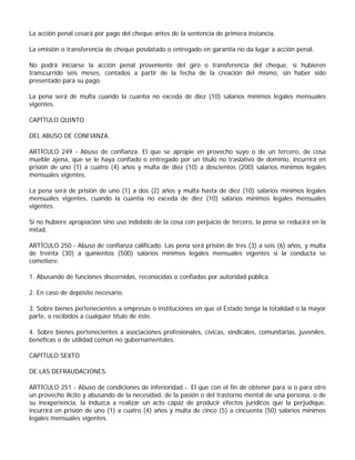 La acción penal cesará por pago del cheque antes de la sentencia de primera instancia.

La emisión o transferencia de cheque posdatado o entregado en garantía no da lugar a acción penal.

No podrá iniciarse la acción penal proveniente del giro o transferencia del cheque, si hubieren
transcurrido seis meses, contados a partir de la fecha de la creación del mismo, sin haber sido
presentado para su pago.

La pena será de multa cuando la cuantía no exceda de diez (10) salarios mínimos legales mensuales
vigentes.

CAPÍTULO QUINTO

DEL ABUSO DE CONFIANZA.

ARTÍCULO 249 - Abuso de confianza. El que se apropie en provecho suyo o de un tercero, de cosa
mueble ajena, que se le haya confiado o entregado por un título no traslativo de dominio, incurrirá en
prisión de uno (1) a cuatro (4) años y multa de diez (10) a doscientos (200) salarios mínimos legales
mensuales vigentes.

La pena será de prisión de uno (1) a dos (2) años y multa hasta de diez (10) salarios mínimos legales
mensuales vigentes, cuando la cuantía no exceda de diez (10) salarios mínimos legales mensuales
vigentes.

Si no hubiere apropiación sino uso indebido de la cosa con perjuicio de tercero, la pena se reducirá en la
mitad.

ARTÍCULO 250 - Abuso de confianza calificado. Las pena será prisión de tres (3) a seis (6) años, y multa
de treinta (30) a quinientos (500) salarios mínimos legales mensuales vigentes si la conducta se
cometiere:

1. Abusando de funciones discernidas, reconocidas o confiadas por autoridad pública.

2. En caso de depósito necesario.

3. Sobre bienes pertenecientes a empresas o instituciones en que el Estado tenga la totalidad o la mayor
parte, o recibidos a cualquier título de éste.

4. Sobre bienes pertenecientes a asociaciones profesionales, cívicas, sindicales, comunitarias, juveniles,
benéficas o de utilidad común no gubernamentales.

CAPÍTULO SEXTO

DE LAS DEFRAUDACIONES.

ARTÍCULO 251 - Abuso de condiciones de inferioridad.-. El que con el fin de obtener para sí o para otro
un provecho ilícito y abusando de la necesidad, de la pasión o del trastorno mental de una persona, o de
su inexperiencia, la induzca a realizar un acto capaz de producir efectos jurídicos que la perjudique,
incurrirá en prisión de uno (1) a cuatro (4) años y multa de cinco (5) a cincuenta (50) salarios mínimos
legales mensuales vigentes.
 