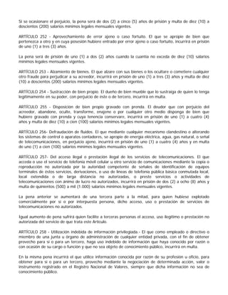 Si se ocasionare el perjuicio, la pena será de dos (2) a cinco (5) años de prisión y multa de diez (10) a
doscientos (200) salarios mínimos legales mensuales vigentes.

ARTÍCULO 252 - Aprovechamiento de error ajeno o caso fortuito. El que se apropie de bien que
pertenezca a otro y en cuya posesión hubiere entrado por error ajeno o caso fortuito, incurrirá en prisión
de uno (1) a tres (3) años.

La pena será de prisión de uno (1) a dos (2) años cuando la cuantía no exceda de diez (10) salarios
mínimos legales mensuales vigentes.

ARTÍCULO 253 - Alzamiento de bienes. El que alzare con sus bienes o los ocultare o cometiere cualquier
otro fraude para perjudicar a su acreedor, incurrirá en prisión de uno (1) a tres (3) años y multa de diez
(10) a doscientos (200) salarios mínimos legales mensuales vigentes.

ARTÍCULO 254 - Sustracción de bien propio. El dueño de bien mueble que lo sustraiga de quien lo tenga
legítimamente en su poder, con perjuicio de éste o de tercero, incurrirá en multa.

ARTÍCULO 255 - Disposición de bien propio gravado con prenda. El deudor que con perjuicio del
acreedor, abandone, oculte, transforme, enajene o por cualquier otro medio disponga de bien que
hubiere gravado con prenda y cuya tenencia conservare, incurrirá en prisión de uno (1) a cuatro (4)
años y multa de diez (10) a cien (100) salarios mínimos legales mensuales vigentes.

ARTÍCULO 256- Defraudación de fluidos. El que mediante cualquier mecanismo clandestino o alterando
los sistemas de control o aparatos contadores, se apropie de energía eléctrica, agua, gas natural, o señal
de telecomunicaciones, en perjuicio ajeno, incurrirá en prisión de uno (1) a cuatro (4) años y en multa
de uno (1) a cien (100) salarios mínimos legales mensuales vigentes.

ARTÍCULO 257- Del acceso ilegal o prestación ilegal de los servicios de telecomunicaciones. El que
acceda o use el servicio de telefonía móvil celular u otro servicio de comunicaciones mediante la copia o
reproducción no autorizada por la autoridad competente de señales de identificación de equipos
terminales de éstos servicios, derivaciones, o uso de líneas de telefonía pública básica conmutada local,
local extendida o de larga distancia no autorizadas, o preste servicios o actividades de
telecomunicaciones con ánimo de lucro no autorizados, incurrirá en prisión de dos (2) a ocho (8) años y
multa de quinientos (500) a mil (1.000) salarios mínimos legales mensuales vigentes.

La pena anterior se aumentará de una tercera parte a la mitad, para quien hubiese explotado
comercialmente por sí o por interpuesta persona, dicho acceso, uso o prestación de servicios de
telecomunicaciones no autorizados.

Igual aumento de pena sufrirá quien facilite a terceras personas el acceso, uso ilegítimo o prestación no
autorizada del servicio de que trata este Artículo.

ARTÍCULO 258 - Utilización indebida de información privilegiada.- El que como empleado o directivo o
miembro de una junta u órgano de administración de cualquier entidad privada, con el fin de obtener
provecho para sí o para un tercero, haga uso indebido de información que haya conocido por razón o
con ocasión de su cargo o función y que no sea objeto de conocimiento público, incurrirá en multa.

En la misma pena incurrirá el que utilice información conocida por razón de su profesión u oficio, para
obtener para sí o para un tercero, provecho mediante la negociación de determinada acción, valor o
instrumento registrado en el Registro Nacional de Valores, siempre que dicha información no sea de
conocimiento público.
 