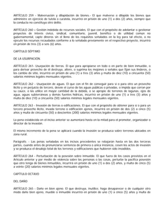 ARTÍCULO 259 - Malversación y dilapidación de bienes.- El que malverse o dilapide los bienes que
administre en ejercicio de tutela o curatela, incurrirá en prisión de uno (1) a dos (2) años, siempre que
la conducta no constituya otro delito.

ARTÍCULO 260 – Gestión indebida de recursos sociales. El que con el propósito de adelantar o gestionar
proyectos de interés cívico, sindical, comunitario, juvenil, benéfico o de utilidad común no
gubernamental, capte dineros sin el lleno de los requisitos señalados en la ley para tal efecto, o no
ejecute los recursos recaudados conforme a lo señalado previamente en el respectivo proyecto, incurrirá
en prisión de tres (3) a seis (6) años.

CAPÍTULO SÉPTIMO

DE LA USURPACIÓN.

ARTÍCULO 261- Usurpación de tierras. El que para apropiarse en todo o en parte de bien inmueble, o
para derivar provecho de él destruya, altere, o suprima los mojones o señales que fijan sus linderos, o
los cambie de sitio, incurrirá en prisión de uno (1) a tres (3) años y multa de diez (10) a cincuenta (50)
salarios mínimos legales mensuales vigentes.

ARTÍCULO 262 - Usurpación de aguas. El que con el fin de conseguir para sí o para otro un provecho
ilícito y en perjuicio de tercero, desvíe el curso de las aguas públicas o privadas, o impida que corran por
su cauce, o las utilice en mayor cantidad de la debida, o se apropie de terrenos de lagunas, ojos de
agua, aguas subterráneas y demás fuentes hídricas, incurrirá en prisión de uno (1) a tres (3) años y
multa de diez (10) a cincuenta (50) salarios mínimos legales mensuales vigentes.

ARTÍCULO 263 - Invasión de tierras o edificaciones. El que con el propósito de obtener para sí o para un
tercero provecho ilícito, invada terreno o edificación ajenos, incurrirá en prisión de dos (2) a cinco (5)
años y multa de cincuenta (50) a doscientos (200) salarios mínimos legales mensuales vigentes.

La pena establecida en el inciso anterior se aumentará hasta en la mitad para el promotor, organizador o
director de la invasión.

El mismo incremento de la pena se aplicará cuando la invasión se produzca sobre terrenos ubicados en
zona rural.

Parágrafo. - Las penas señaladas en los incisos precedentes se rebajarán hasta en las dos terceras
partes, cuando antes de pronunciarse sentencia de primera o única instancia, cesen los actos de invasión
y se produzca el desalojo total de los terrenos y edificaciones que hubieren sido invadidos.

ARTÍCULO 264 - Perturbación de la posesión sobre inmueble. El que fuera de los casos previstos en el
Artículo anterior y por medio de violencia sobre las personas o las cosas, perturbe la pacífica posesión
que otro tenga de bienes inmuebles, incurrirá en prisión de uno (1) a dos (2) años, y multa de cinco (5)
a veinte (20) salarios mínimos legales mensuales vigentes.

CAPÍTULO OCTAVO

DEL DAÑO

ARTÍCULO 265 - Daño en bien ajeno. El que destruya, inutilice, haga desaparecer o de cualquier otro
modo dañe bien ajeno, mueble o inmueble incurrirá en prisión de uno (1) a cinco (5) años y multa de
 