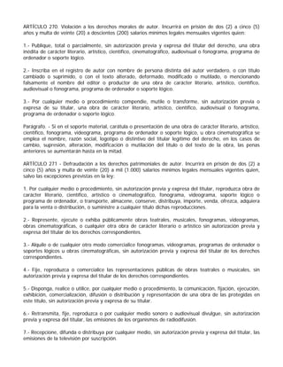 ARTÍCULO 270. Violación a los derechos morales de autor. Incurrirá en prisión de dos (2) a cinco (5)
años y multa de veinte (20) a doscientos (200) salarios mínimos legales mensuales vigentes quien:

1.- Publique, total o parcialmente, sin autorización previa y expresa del titular del derecho, una obra
inédita de carácter literario, artístico, científico, cinematográfico, audiovisual o fonograma, programa de
ordenador o soporte lógico.

2.- Inscriba en el registro de autor con nombre de persona distinta del autor verdadero, o con título
cambiado o suprimido, o con el texto alterado, deformado, modificado o mutilado, o mencionando
falsamente el nombre del editor o productor de una obra de carácter literario, artístico, científico,
audiovisual o fonograma, programa de ordenador o soporte lógico.

3.- Por cualquier medio o procedimiento compendie, mutile o transforme, sin autorización previa o
expresa de su titular, una obra de carácter literario, artístico, científico, audiovisual o fonograma,
programa de ordenador o soporte lógico.

Parágrafo. - Si en el soporte material, carátula o presentación de una obra de carácter literario, artístico,
científico, fonograma, videograma, programa de ordenador o soporte lógico, u obra cinematográfica se
emplea el nombre, razón social, logotipo o distintivo del titular legítimo del derecho, en los casos de
cambio, supresión, alteración, modificación o mutilación del título o del texto de la obra, las penas
anteriores se aumentarán hasta en la mitad.

ARTÍCULO 271 - Defraudación a los derechos patrimoniales de autor. Incurrirá en prisión de dos (2) a
cinco (5) años y multa de veinte (20) a mil (1.000) salarios mínimos legales mensuales vigentes quien,
salvo las excepciones previstas en la ley:

1. Por cualquier medio o procedimiento, sin autorización previa y expresa del titular, reproduzca obra de
carácter literario, científico, artístico o cinematográfico, fonograma, videograma, soporte lógico o
programa de ordenador, o transporte, almacene, conserve, distribuya, importe, venda, ofrezca, adquiera
para la venta o distribución, o suministre a cualquier título dichas reproducciones.

2.- Represente, ejecute o exhiba públicamente obras teatrales, musicales, fonogramas, videogramas,
obras cinematográficas, o cualquier otra obra de carácter literario o artístico sin autorización previa y
expresa del titular de los derechos correspondientes.

3.- Alquile o de cualquier otro modo comercialice fonogramas, videogramas, programas de ordenador o
soportes lógicos u obras cinematográficas, sin autorización previa y expresa del titular de los derechos
correspondientes.

4.- Fije, reproduzca o comercialice las representaciones públicas de obras teatrales o musicales, sin
autorización previa y expresa del titular de los derechos correspondientes.

5.- Disponga, realice o utilice, por cualquier medio o procedimiento, la comunicación, fijación, ejecución,
exhibición, comercialización, difusión o distribución y representación de una obra de las protegidas en
este título, sin autorización previa y expresa de su titular.

6.- Retransmita, fije, reproduzca o por cualquier medio sonoro o audiovisual divulgue, sin autorización
previa y expresa del titular, las emisiones de los organismos de radiodifusión.

7.- Recepcione, difunda o distribuya por cualquier medio, sin autorización previa y expresa del titular, las
emisiones de la televisión por suscripción.
 