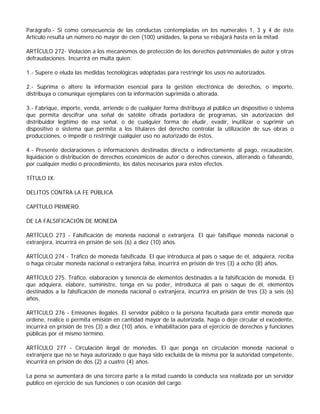 Parágrafo.- Si como consecuencia de las conductas contempladas en los numerales 1, 3 y 4 de éste
Artículo resulta un número no mayor de cien (100) unidades, la pena se rebajará hasta en la mitad.

ARTÍCULO 272- Violación a los mecanismos de protección de los derechos patrimoniales de autor y otras
defraudaciones. Incurrirá en multa quien:

1.- Supere o eluda las medidas tecnológicas adoptadas para restringir los usos no autorizados.

2.- Suprima o altere la información esencial para la gestión electrónica de derechos, o importe,
distribuya o comunique ejemplares con la información suprimida o alterada.

3.- Fabrique, importe, venda, arriende o de cualquier forma distribuya al público un dispositivo o sistema
que permita descifrar una señal de satélite cifrada portadora de programas, sin autorización del
distribuidor legítimo de esa señal, o de cualquier forma de eludir, evadir, inutilizar o suprimir un
dispositivo o sistema que permita a los titulares del derecho controlar la utilización de sus obras o
producciones, o impedir o restringir cualquier uso no autorizado de éstos.

4.- Presente declaraciones o informaciones destinadas directa o indirectamente al pago, recaudación,
liquidación o distribución de derechos económicos de autor o derechos conexos, alterando o falseando,
por cualquier medio o procedimiento, los datos necesarios para estos efectos.

TÍTULO IX.

DELITOS CONTRA LA FE PÚBLICA

CAPÍTULO PRIMERO.

DE LA FALSIFICACIÓN DE MONEDA

ARTÍCULO 273 - Falsificación de moneda nacional o extranjera. El que falsifique moneda nacional o
extranjera, incurrirá en prisión de seis (6) a diez (10) años.

ARTÍCULO 274 - Tráfico de moneda falsificada. El que introduzca al país o saque de él, adquiera, reciba
o haga circular moneda nacional o extranjera falsa, incurrirá en prisión de tres (3) a ocho (8) años.

ARTÍCULO 275. Tráfico, elaboración y tenencia de elementos destinados a la falsificación de moneda. El
que adquiera, elabore, suministre, tenga en su poder, introduzca al país o saque de él, elementos
destinados a la falsificación de moneda nacional o extranjera, incurrirá en prisión de tres (3) a seis (6)
años.

ARTÍCULO 276 - Emisiones ilegales. El servidor público o la persona facultada para emitir moneda que
ordene, realice o permita emisión en cantidad mayor de la autorizada, haga o deje circular el excedente,
incurrirá en prisión de tres (3) a diez (10) años, e inhabilitación para el ejercicio de derechos y funciones
públicas por el mismo término.

ARTÍCULO 277 - Circulación ilegal de monedas. El que ponga en circulación moneda nacional o
extranjera que no se haya autorizado o que haya sido excluida de la misma por la autoridad competente,
incurrirá en prisión de dos (2) a cuatro (4) años.

La pena se aumentará de una tercera parte a la mitad cuando la conducta sea realizada por un servidor
publico en ejercicio de sus funciones o con ocasión del cargo.
 