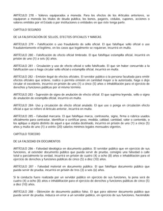 ARTÍCULO 278 - Valores equiparados a moneda. Para los efectos de los Artículos anteriores, se
equiparan a moneda los títulos de deuda pública, los bonos, pagarés, cédulas, cupones, acciones o
valores emitidos por el Estado o por instituciones o entidades en que éste tenga parte.

CAPÍTULO SEGUNDO

DE LA FALSIFICACIÓN DE SELLOS, EFECTOS OFICIALES Y MARCAS

ARTÍCULO 279 - Falsificación o uso fraudulento de sello oficial. El que falsifique sello oficial o use
fraudulentamente el legítimo, en los casos que legalmente se requieran, incurrirá en multa.

ARTÍCULO 280 - Falsificación de efecto oficial timbrado. El que falsifique estampilla oficial, incurrirá en
prisión de uno (1) a seis (6) años.

ARTÍCULO 281 - Circulación y uso de efecto oficial o sello falsificado. El que sin haber concurrido a la
falsificación use o haga circular sello oficial o estampilla oficial, incurrirá en multa.

ARTÍCULO 282 - Emisión ilegal de efectos oficiales. El servidor público o la persona facultada para emitir
efectos oficiales que ordene, realice o permita emisión en cantidad mayor a la autorizada, haga o deje
circular el excedente, incurrirá en prisión de uno (1) a cinco (5) años e inhabilitación para el ejercicio de
derechos y funciones públicas por el mismo término.

ARTÍCULO 283 - Supresión de signo de anulación de efecto oficial. El que suprima leyenda, sello o signo
de anulación de estampilla oficial, incurrirá en multa.

ARTÍCULO 284- Uso y circulación de efecto oficial anulado. El que use o ponga en circulación efecto
oficial a que se refiere el Artículo anterior, incurrirá en multa.

ARTÍCULO 285 - Falsedad marcaria. El que falsifique marca, contraseña, signo, firma o rúbrica usados
oficialmente para contrastar, identificar o certificar peso, medida, calidad, cantidad, valor o contenido, o
los aplique a objeto distinto de aquel a que estaba destinado, incurrirá en prisión de uno (1) a cinco (5)
años y multa de uno (1) a veinte (20) salarios mínimos legales mensuales vigentes.

CAPÍTULO TERCERO

DE LA FALSEDAD EN DOCUMENTOS

ARTÍCULO 286 - Falsedad ideológica en documento público. El servidor público que en ejercicio de sus
funciones, al extender documento público que pueda servir de prueba, consigne una falsedad o calle
total o parcialmente la verdad, incurrirá en prisión de cuatro (4) a ocho (8) años e inhabilitación para el
ejercicio de derechos y funciones públicas de cinco (5) a diez (10) años.

ARTÍCULO 287 - Falsedad material en documento público. El que falsifique documento público que
pueda servir de prueba, incurrirá en prisión de tres (3) a seis (6) años.

Si la conducta fuere realizada por un servidor público en ejercicio de sus funciones, la pena será de
cuatro (4) a ocho (8) años e inhabilitación para el ejercicio de derechos y funciones públicas de cinco (5)
a diez (10) años.

ARTÍCULO 288 - Obtención de documento público falso. El que para obtener documento público que
pueda servir de prueba, induzca en error a un servidor público, en ejercicio de sus funciones, haciéndole
 
