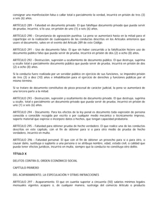 consignar una manifestación falsa o callar total o parcialmente la verdad, incurrirá en prisión de tres (3)
a seis (6) años.

ARTÍCULO 289 - Falsedad en documento privado. El que falsifique documento privado que pueda servir
de prueba, incurrirá, si lo usa, en prisión de uno (1) a seis (6) años.

ARTÍCULO 290 - Circunstancia de agravación punitiva. La pena se aumentará hasta en la mitad para el
copartícipe en la realización de cualesquiera de las conductas descritas en los Artículos anteriores que
usare el documento, salvo en el evento del Artículo 289 de este Código.

ARTÍCULO 291 - Uso de documento falso. El que sin haber concurrido a la falsificación hiciere uso de
documento público falso que pueda servir de prueba, incurrirá en prisión de dos (2) a ocho (8) años.

ARTÍCULO 292 - Destrucción, supresión u ocultamiento de documento público. El que destruya, suprima
u oculte total o parcialmente documento público que pueda servir de prueba, incurrirá en prisión de dos
(2) a ocho (8) años.

Si la conducta fuere realizada por un servidor público en ejercicio de sus funciones, se impondrá prisión
de tres (3) a diez (10) años e inhabilitación para el ejercicio de derechos y funciones públicas por el
mismo término.

Si se tratare de documento constitutivo de pieza procesal de carácter judicial, la pena se aumentará de
una tercera parte a la mitad.

ARTÍCULO 293 - Destrucción, supresión y ocultamiento de documento privado. El que destruya, suprima
u oculte, total o parcialmente un documento privado que pueda servir de prueba, incurrirá en prisión de
uno (1) a seis (6) años.

ARTÍCULO 294 - Documento. Para los efectos de la ley penal es documento toda expresión de persona
conocida o conocible recogida por escrito o por cualquier medio mecánico o técnicamente impreso,
soporte material que exprese o incorpore datos o hechos, que tengan capacidad probatoria.

ARTÍCULO 295 - Falsedad para obtener prueba de hecho verdadero. El que realice una de las conductas
descritas en este capítulo, con el fin de obtener para sí o para otro medio de prueba de hecho
verdadero, incurrirá en multa.

ARTÍCULO 296 - Falsedad personal. El que con el fin de obtener un provecho para sí o para otro, o
causar daño, sustituya o suplante a una persona o se atribuya nombre, edad, estado civil, o calidad que
pueda tener efectos jurídicos, incurrirá en multa, siempre que la conducta no constituya otro delito.

TÍTULO X

DELITOS CONTRA EL ORDEN ECONÓMICO SOCIAL

CAPÍTULO PRIMERO

DEL ACAPARAMIENTO, LA ESPECULACIÓN Y OTRAS INFRACCIONES

ARTÍCULO 297 - Acaparamiento. El que en cuantía superior a cincuenta (50) salarios mínimos legales
mensuales vigentes acapare o, de cualquier manera, sustraiga del comercio Artículo o producto
 