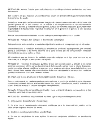 ARTÍCULO 29 - Autores. Es autor quien realice la conducta punible por sí mismo o utilizando a otro como
instrumento.

Son coautores los que, mediando un acuerdo común, actúan con división del trabajo criminal atendiendo
la importancia del aporte.

También es autor quien actúa como miembro u órgano de representación autorizado o de hecho de una
persona jurídica, de un ente colectivo sin tal atributo, o de una persona natural cuya representación
voluntaria se detente, y realiza la conducta punible, aunque los elementos especiales que fundamentan
la penalidad de la figura punible respectiva no concurran en él, pero sí en la persona o ente colectivo
representado.

El autor en sus diversas modalidades incurrirá en la pena prevista para la conducta punible.

ARTÍCULO 30 - Partícipes. Son partícipes el determinador y el cómplice.

Quien determine a otro a realizar la conducta antijurídica incurrirá en la pena prevista para la infracción.

Quien contribuya a la realización de la conducta antijurídica o preste una ayuda posterior, por concierto
previo o concomitante a la misma, incurrirá en la pena prevista para la correspondiente infracción
disminuida de una sexta parte a la mitad.

Al interviniente que no teniendo las calidades especiales exigidas en el tipo penal concurra en su
realización, se le rebajará la pena en una cuarta parte.

ARTÍCULO 31 - Concurso de conductas punibles. El que con una sola acción u omisión o con varias
acciones u omisiones infrinja varias disposiciones de la ley penal o varias veces la misma disposición,
quedará sometido a la que establezca la pena más grave según su naturaleza, aumentada hasta en otro
tanto, sin que fuere superior a la suma aritmética de las que correspondan a las respectivas conductas
punibles debidamente dosificadas cada una de ellas.

En ningún caso la pena privativa de la libertad podrá exceder de cuarenta (40) años.

Cuando cualquiera de las conductas punibles concurrente con la que tenga señalada la pena más grave
contemplare sanciones distintas a las establecidas en ésta, dichas consecuencias jurídicas se tendrán en
cuenta a efectos de hacer la tasación de la pena correspondiente.

Parágrafo. En los eventos de los delitos continuado y masa se impondrá la pena correspondiente al tipo
respectivo aumentada en una tercera parte.

ARTÍCULO 32 - Ausencia de responsabilidad. No habrá lugar a responsabilidad penal cuando:

1.- En los eventos de caso fortuito y fuerza mayor.

2.- Se actúe con el consentimiento válidamente emitido por parte del titular del bien jurídico, en los
casos en que se puede disponer del mismo.

3.- Se obre en estricto cumplimiento de un deber legal.

4.- Se obre en cumplimiento de orden legítima de autoridad competente emitida con las formalidades
legales.
 