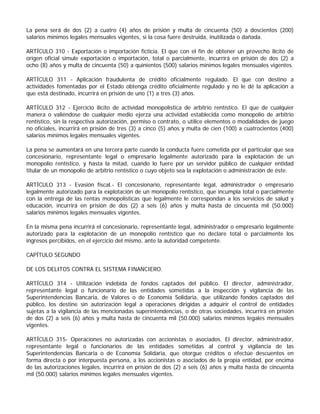 La pena será de dos (2) a cuatro (4) años de prisión y multa de cincuenta (50) a doscientos (200)
salarios mínimos legales mensuales vigentes, si la cosa fuere destruida, inutilizada o dañada.

ARTÍCULO 310 - Exportación o importación ficticia. El que con el fin de obtener un provecho ilícito de
origen oficial simule exportación o importación, total o parcialmente, incurrirá en prisión de dos (2) a
ocho (8) años y multa de cincuenta (50) a quinientos (500) salarios mínimos legales mensuales vigentes.

ARTÍCULO 311 - Aplicación fraudulenta de crédito oficialmente regulado. El que con destino a
actividades fomentadas por el Estado obtenga crédito oficialmente regulado y no le dé la aplicación a
que está destinado, incurrirá en prisión de uno (1) a tres (3) años.

ARTÍCULO 312 - Ejercicio ilícito de actividad monopolística de arbitrio rentístico. El que de cualquier
manera o valiéndose de cualquier medio ejerza una actividad establecida como monopolio de arbitrio
rentístico, sin la respectiva autorización, permiso o contrato, o utilice elementos o modalidades de juego
no oficiales, incurrirá en prisión de tres (3) a cinco (5) años y multa de cien (100) a cuatrocientos (400)
salarios mínimos legales mensuales vigentes.

La pena se aumentará en una tercera parte cuando la conducta fuere cometida por el particular que sea
concesionario, representante legal o empresario legalmente autorizado para la explotación de un
monopolio rentístico, y hasta la mitad, cuando lo fuere por un servidor público de cualquier entidad
titular de un monopolio de arbitrio rentístico o cuyo objeto sea la explotación o administración de éste.

ARTÍCULO 313 - Evasión fiscal.- El concesionario, representante legal, administrador o empresario
legalmente autorizado para la explotación de un monopolio rentístico, que incumpla total o parcialmente
con la entrega de las rentas monopolísticas que legalmente le correspondan a los servicios de salud y
educación, incurrirá en prisión de dos (2) a seis (6) años y multa hasta de cincuenta mil (50.000)
salarios mínimos legales mensuales vigentes.

En la misma pena incurrirá el concesionario, representante legal, administrador o empresario legalmente
autorizado para la explotación de un monopolio rentístico que no declare total o parcialmente los
ingresos percibidos, en el ejercicio del mismo, ante la autoridad competente.

CAPÍTULO SEGUNDO

DE LOS DELITOS CONTRA EL SISTEMA FINANCIERO.

ARTÍCULO 314 - Utilización indebida de fondos captados del público. El director, administrador,
representante legal o funcionario de las entidades sometidas a la inspección y vigilancia de las
Superintendencias Bancaria, de Valores o de Economía Solidaria, que utilizando fondos captados del
público, los destine sin autorización legal a operaciones dirigidas a adquirir el control de entidades
sujetas a la vigilancia de las mencionadas superintendencias, o de otras sociedades, incurrirá en prisión
de dos (2) a seis (6) años y multa hasta de cincuenta mil (50.000) salarios mínimos legales mensuales
vigentes.

ARTÍCULO 315- Operaciones no autorizadas con accionistas o asociados. El director, administrador,
representante legal o funcionarios de las entidades sometidas al control y vigilancia de las
Superintendencias Bancaria o de Economía Solidaria, que otorgue créditos o efectúe descuentos en
forma directa o por interpuesta persona, a los accionistas o asociados de la propia entidad, por encima
de las autorizaciones legales, incurrirá en prisión de dos (2) a seis (6) años y multa hasta de cincuenta
mil (50.000) salarios mínimos legales mensuales vigentes.
 