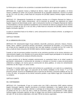 La misma pena se aplicará a los accionistas o asociados beneficiarios de la operación respectiva.

ARTÍCULO 316. Captación masiva y habitual de dineros. Quien capte dineros del público, en forma
masiva y habitual sin contar con la previa autorización de la autoridad competente, incurrirá en prisión
de dos (2) a seis (6) años y multa hasta de cincuenta mil (50.000) salarios mínimos legales mensuales
vigentes.

ARTÍCULO 317. Manipulación fraudulenta de especies inscritas en el Registro Nacional de Valores e
Intermediarios. El que realice transacciones, con la intención de producir una apariencia de mayor
liquidez respecto de determinada acción, valor o instrumento inscritos en el Registro Nacional de Valores
e Intermediarios o efectúe maniobras fraudulentas con la intención de alterar la cotización de los mismos
incurrirá en prisión de dos (2) a seis (6) años y multa hasta de cincuenta mil (50.000) salarios mínimos
legales mensuales vigentes.

La pena se aumentará hasta en la mitad si, como consecuencia de la conducta anterior, se produjere el
resultado previsto.

CAPÍTULO TERCERO

DE LA URBANIZACIÓN ILEGAL.

ARTÍCULO 318. Urbanización ilegal. El que adelante, desarrolle, promueva, patrocine, induzca, financie,
facilite, tolere, colabore o permita la división, parcelación, urbanización de inmuebles, o su construcción,
sin el lleno de los requisitos de ley incurrirá, por esta sola conducta, en prisión de tres (3) a siete (7)
años y multa de hasta cincuenta mil (50.000) salarios mínimos legales mensuales vigentes.

Cuando se trate de personas jurídicas incurrirán en las sanciones previstas en los incisos anteriores sus
representantes legales y los miembros de la junta directiva cuando hayan participado en la decisión que
traiga como consecuencia la conducta infractora descrita.

La pena privativa de la libertad señalada anteriormente se aumentará hasta en la mitad cuando la
parcelación, urbanización o construcción de viviendas se efectúen en terrenos o zonas de preservación
ambiental y ecológica, de reserva para la construcción de obras públicas, en zonas de contaminación
ambiental, de alto riesgo o en zonas rurales.

Parágrafo. El servidor público que dentro del territorio de su jurisdicción y en razón de su competencia,
con acción u omisión diere lugar a la ejecución de los hechos señalados en los incisos 1º y 2º del
presente artículo, incurrirá en inhabilitación para el ejercicio de derechos y funciones públicas de tres (3)
a cinco (5) años, sin perjuicio de las demás sanciones penales a que hubiere lugar por el desarrollo de
su conducta.

CAPÍTULO CUARTO

DEL CONTRABANDO.

ARTÍCULO 319- Contrabando. El que en cuantía entre cien (100) a doscientos (200) salarios mínimos
legales mensuales vigentes, importe mercancías al territorio colombiano, o las exporte desde él, por
lugares no habilitados, o las oculte, disimule o sustraiga de la intervención y control aduanero, incurrirá
en prisión de tres (3) a cinco (5) años y multa de trescientos (300) a mil quinientos (1.500) salarios
mínimos legales mensuales vigentes sin que en ningún caso sea inferior al doscientos por ciento (200%)
del valor CIF de los bienes importados o del valor FOB de los bienes exportados.
 