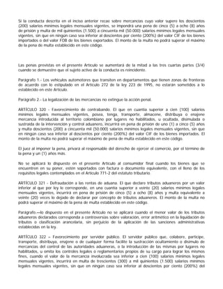 Si la conducta descrita en el inciso anterior recae sobre mercancías cuyo valor supere los doscientos
(200) salarios mínimos legales mensuales vigentes, se impondrá una pena de cinco (5) a ocho (8) años
de prisión y multa de mil quinientos (1.500) a cincuenta mil (50.000) salarios mínimos legales mensuales
vigentes, sin que en ningún caso sea inferior al doscientos por ciento (200%) del valor CIF de los bienes
importados o del valor FOB de los bienes exportados. El monto de la multa no podrá superar el máximo
de la pena de multa establecido en este código.



Las penas previstas en el presente Artículo se aumentará de la mitad a las tres cuartas partes (3/4)
cuando se demuestre que el sujeto activo de la conducta es reincidente.

Parágrafo 1.- Los vehículos automotores que transiten en departamentos que tienen zonas de fronteras
de acuerdo con lo estipulado en el Artículo 272 de la ley 223 de 1995, no estarán sometidos a lo
establecido en este Artículo.

Parágrafo 2.- La legalización de las mercancías no extingue la acción penal.

ARTÍCULO 320 - Favorecimiento de contrabando. El que en cuantía superior a cien (100) salarios
mínimos legales mensuales vigentes, posea, tenga, transporte, almacene, distribuya o enajene
mercancía introducida al territorio colombiano por lugares no habilitados, u ocultada, disimulada o
sustraída de la intervención y control aduanero, incurrirá en pena de prisión de uno (1) a cinco (5) años
y multa doscientos (200) a cincuenta mil (50.000) salarios mínimos legales mensuales vigentes, sin que
en ningún caso sea inferior al doscientos por ciento (200%) del valor CIF de los bienes importados. El
monto de la multa no podrá superar el máximo de pena de multa establecido en este código.

El juez al imponer la pena, privará al responsable del derecho de ejercer el comercio, por el término de
la pena y un (1) años más.

No se aplicará lo dispuesto en el presente Artículo al consumidor final cuando los bienes que se
encuentren en su poner, estén soportados con factura o documento equivalente, con el lleno de los
requisitos legales contemplados en el Artículo 771-2 del estatuto tributario.

ARTÍCULO 321 - Defraudación a las rentas de aduana. El que declare tributos aduaneros por un valor
inferior al que por ley le corresponde, en una cuantía superior a veinte (20) salarios mínimos legales
mensuales vigentes, incurrirá en pena de prisión de cinco (5) a ocho (8) años y multa equivalente a
veinte (20) veces lo dejado de declarar por concepto de tributos aduaneros. El monto de la multa no
podrá superar el máximo de la pena de multa establecido en este código.

Parágrafo.—lo dispuesto en el presente Artículo no se aplicará cuando el menor valor de los tributos
aduaneros declarados corresponda a controversias sobre valoración, error aritmético en la liquidación de
tributos o clasificación arancelaria, sin perjuicio de la aplicación de las sanciones administrativas
establecidas en la ley.

ARTÍCULO 322 – Favorecimiento por servidor público. El servidor público que, colabore, participe,
transporte, distribuya, enajene o de cualquier forma facilite la sustracción ocultamiento o disimulo de
mercancías del control de las autoridades aduaneras, o la introducción de las mismas por lugares no
habilitados, u omita los controles legales o reglamentarios propios de su cargo para lograr los mismos
fines, cuando el valor de la mercancía involucrada sea inferior a cien (100) salarios mínimos legales
mensuales vigentes, incurrirá en multa de trescientos (300) a mil quinientos (1.500) salarios mínimos
legales mensuales vigentes, sin que en ningún caso sea inferior al doscientos por ciento (200%) del
 