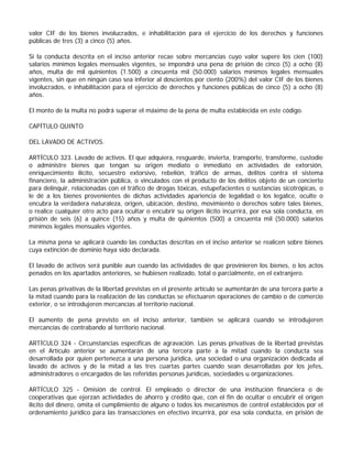 valor CIF de los bienes involucrados, e inhabilitación para el ejercicio de los derechos y funciones
públicas de tres (3) a cinco (5) años.

Si la conducta descrita en el inciso anterior recae sobre mercancías cuyo valor supere los cien (100)
salarios mínimos legales mensuales vigentes, se impondrá una pena de prisión de cinco (5) a ocho (8)
años, multa de mil quinientos (1.500) a cincuenta mil (50.000) salarios mínimos legales mensuales
vigentes, sin que en ningún caso sea inferior al doscientos por ciento (200%) del valor CIF de los bienes
involucrados, e inhabilitación para el ejercicio de derechos y funciones públicas de cinco (5) a ocho (8)
años.

El monto de la multa no podrá superar el máximo de la pena de multa establecida en este código.

CAPÍTULO QUINTO

DEL LAVADO DE ACTIVOS.

ARTÍCULO 323. Lavado de activos. El que adquiera, resguarde, invierta, transporte, transforme, custodie
o administre bienes que tengan su origen mediato o inmediato en actividades de extorsión,
enriquecimiento ilícito, secuestro extorsivo, rebelión, tráfico de armas, delitos contra el sistema
financiero, la administración pública, o vinculados con el producto de los delitos objeto de un concierto
para delinquir, relacionadas con el tráfico de drogas tóxicas, estupefacientes o sustancias sicotrópicas, o
le dé a los bienes provenientes de dichas actividades apariencia de legalidad o los legalice, oculte o
encubra la verdadera naturaleza, origen, ubicación, destino, movimiento o derechos sobre tales bienes,
o realice cualquier otro acto para ocultar o encubrir su origen ilícito incurrirá, por esa sola conducta, en
prisión de seis (6) a quince (15) años y multa de quinientos (500) a cincuenta mil (50.000) salarios
mínimos legales mensuales vigentes.

La misma pena se aplicará cuando las conductas descritas en el inciso anterior se realicen sobre bienes
cuya extinción de dominio haya sido declarada.

El lavado de activos será punible aun cuando las actividades de que provinieren los bienes, o los actos
penados en los apartados anteriores, se hubiesen realizado, total o parcialmente, en el extranjero.

Las penas privativas de la libertad previstas en el presente artículo se aumentarán de una tercera parte a
la mitad cuando para la realización de las conductas se efectuaren operaciones de cambio o de comercio
exterior, o se introdujeren mercancías al territorio nacional.

El aumento de pena previsto en el inciso anterior, también se aplicará cuando se introdujeren
mercancías de contrabando al territorio nacional.

ARTÍCULO 324 - Circunstancias específicas de agravación. Las penas privativas de la libertad previstas
en el Artículo anterior se aumentarán de una tercera parte a la mitad cuando la conducta sea
desarrollada por quien pertenezca a una persona jurídica, una sociedad o una organización dedicada al
lavado de activos y de la mitad a las tres cuartas partes cuando sean desarrolladas por los jefes,
administradores o encargados de las referidas personas jurídicas, sociedades u organizaciones.

ARTÍCULO 325 - Omisión de control. El empleado o director de una institución financiera o de
cooperativas que ejerzan actividades de ahorro y crédito que, con el fin de ocultar o encubrir el origen
ilícito del dinero, omita el cumplimiento de alguno o todos los mecanismos de control establecidos por el
ordenamiento jurídico para las transacciones en efectivo incurrirá, por esa sola conducta, en prisión de
 