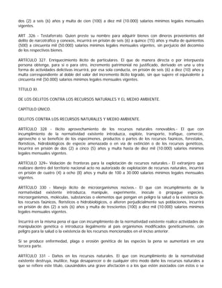 dos (2) a seis (6) años y multa de cien (100) a diez mil (10.000) salarios mínimos legales mensuales
vigentes.

ART .326 - Testaferrato. Quien preste su nombre para adquirir bienes con dineros provenientes del
delito de narcotráfico y conexos, incurrirá en prisión de seis (6) a quince (15) años y multa de quinientos
(500) a cincuenta mil (50.000) salarios mínimos legales mensuales vigentes, sin perjuicio del decomiso
de los respectivos bienes.

ARTÍCULO 327. Enriquecimiento ilícito de particulares. El que de manera directa o por interpuesta
persona obtenga, para sí o para otro, incremento patrimonial no justificado, derivado en una u otra
forma de actividades delictivas incurrirá, por esa sola conducta, en prisión de seis (6) a diez (10) años y
multa correspondiente al doble del valor del incremento ilícito logrado, sin que supere el equivalente a
cincuenta mil (50.000) salarios mínimos legales mensuales vigentes.

TÍTULO XI.

DE LOS DELITOS CONTRA LOS RECURSOS NATURALES Y EL MEDIO AMBIENTE.

CAPÍTULO ÚNICO.

DELITOS CONTRA LOS RECURSOS NATURALES Y MEDIO AMBIENTE.

ARTÍCULO 328 - Ilícito aprovechamiento de los recursos naturales renovables.- El que con
incumplimiento de la normatividad existente introduzca, explote, transporte, trafique, comercie,
aproveche o se beneficie de los especímenes, productos o partes de los recursos faúnicos, forestales,
florísticos, hidrobiológicos de especie amenazada o en vía de extinción o de los recursos genéticos,
incurrirá en prisión de dos (2) a cinco (5) años y multa hasta de diez mil (10.000) salarios mínimos
legales mensuales vigentes.

ARTÍCULO 329– Violación de fronteras para la explotación de recursos naturales.- El extranjero que
realizare dentro del territorio nacional acto no autorizado de explotación de recursos naturales, incurrirá
en prisión de cuatro (4) a ocho (8) años y multa de 100 a 30.000 salarios mínimos legales mensuales
vigentes.

ARTÍCULO 330 - Manejo ilícito de microorganismos nocivos.- El que con incumplimiento de la
normatividad existente introduzca, manipule, experimente, inocule o propague especies,
microorganismos, moléculas, substancias o elementos que pongan en peligro la salud o la existencia de
los recursos faúnicos, florísticos o hidrobiológicos, o alteren perjudicialmente sus poblaciones, incurrirá
en prisión de dos (2) a seis (6) años y multa de trescientos (100) a diez mil (10.000) salarios mínimos
legales mensuales vigentes.

Incurrirá en la misma pena el que con incumplimiento de la normatividad existente realice actividades de
manipulación genética o introduzca ilegalmente al país organismos modificados genéticamente, con
peligro para la salud o la existencia de los recursos mencionados en el inciso anterior.

Si se produce enfermedad, plaga o erosión genética de las especies la pena se aumentará en una
tercera parte.

ARTÍCULO 331 - Daños en los recursos naturales. El que con incumplimiento de la normatividad
existente destruya, inutilice, haga desaparecer o de cualquier otro modo dañe los recursos naturales a
que se refiere este título, causándoles una grave afectación o a los que estén asociados con éstos o se
 