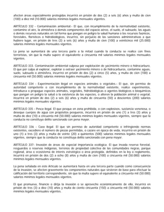 afecten áreas especialmente protegidas incurrirá en prisión de dos (2) a seis (6) años y multa de cien
(100) a diez mil (10.000) salarios mínimos legales mensuales vigentes.

ARTÍCULO 332 - Contaminación ambiental.- El que, con incumplimiento de la normatividad existente,
contamine el aire, la atmósfera o demás componentes del espacio aéreo, el suelo, el subsuelo, las aguas
o demás recursos naturales en tal forma que pongan en peligro la salud humana o los recursos faúnicos,
forestales, florísticos o hidrobiológicos, incurrirá, sin perjuicio de las sanciones administrativas a que
hubiere lugar, en prisión de tres (3) a seis (6) años y multa de cien (100) a veinticinco mil (25.000)
salarios mínimos legales mensuales vigentes.

La pena se aumentará de una tercera parte a la mitad cuando la conducta se realice con fines
terroristas, sin que la multa supere el equivalente a cincuenta mil salarios mínimos legales mensuales
vigentes.

ARTÍCULO 333. Contaminación ambiental culposa por explotación de yacimiento minero o hidrocarburo.
El que por culpa al explorar, explotar o extraer yacimiento minero o de hidrocarburos, contamine aguas,
suelo, subsuelo o atmósfera, incurrirá en prisión de dos (2) a cinco (5) años, y multa de cien (100) a
cincuenta mil (50.000) salarios mínimos legales mensuales vigentes.

ARTÍCULO 334 - Experimentación ilegal en especies animales o vegetales.- El que, sin permiso de
autoridad competente o con incumplimiento de la normatividad existente, realice experimentos,
introduzca o propague especies animales, vegetales, hidrobiológicas o agentes biológicos o bioquímicos
que pongan en peligro la salud o la existencia de las especies, o alteren la población animal o vegetal,
incurrirá en prisión de dos (2) a seis (6) años y multa de cincuenta (50) a doscientos (200) salarios
mínimos legales mensuales vigentes.

ARTÍCULO 335 - Pesca ilegal. El que pesque en zona prohibida, o con explosivos, sustancia venenosa, o
deseque cuerpos de agua con propósitos pesqueros, incurrirá en prisión de uno (1) a tres (3) años y
multa de diez (10) a cincuenta mil (50.000) salarios mínimos legales mensuales vigentes, siempre que la
conducta no constituya delito sancionado con pena mayor.

ARTÍCULO 336 - Caza ilegal. El que sin permiso de autoridad competente o infringiendo normas
existentes, excediere el número de piezas permitidas, o cazare en época de veda, incurrirá en prisión de
uno (1) a tres (3) años y multa de veinte (20) a quinientos (500) salarios mínimos legales mensuales
vigentes, siempre que la conducta no constituya delito sancionado con pena mayor.

ARTÍCULO 337- Invasión de áreas de especial importancia ecológica. El que invada reserva forestal,
resguardos o reservas indígenas, terrenos de propiedad colectiva de las comunidades negras, parque
regional, área o ecosistema de interés estratégico o área protegida, definidos en la ley o reglamento,
incurrirá en prisión de dos (2) a ocho (8) años y multa de cien (100) a cincuenta mil (50.000) salarios
mínimos legales mensuales vigentes.

La pena señalada en este Artículo se aumentará hasta en una tercera parte cuando como consecuencia
de la invasión, se afecten gravemente los componentes naturales que sirvieron de base para efectuar la
calificación del territorio correspondiente, sin que la multa supere el equivalente a cincuenta mil (50.000)
salarios mínimos legales mensuales vigentes.

El que promueva, financie o dirija la invasión o se aproveche económicamente de ella, incurrirá en
prisión de tres (3) a diez (10) años y multa de ciento cincuenta (150) a cincuenta mil (50.000) salarios
mínimos legales mensuales vigentes.
 